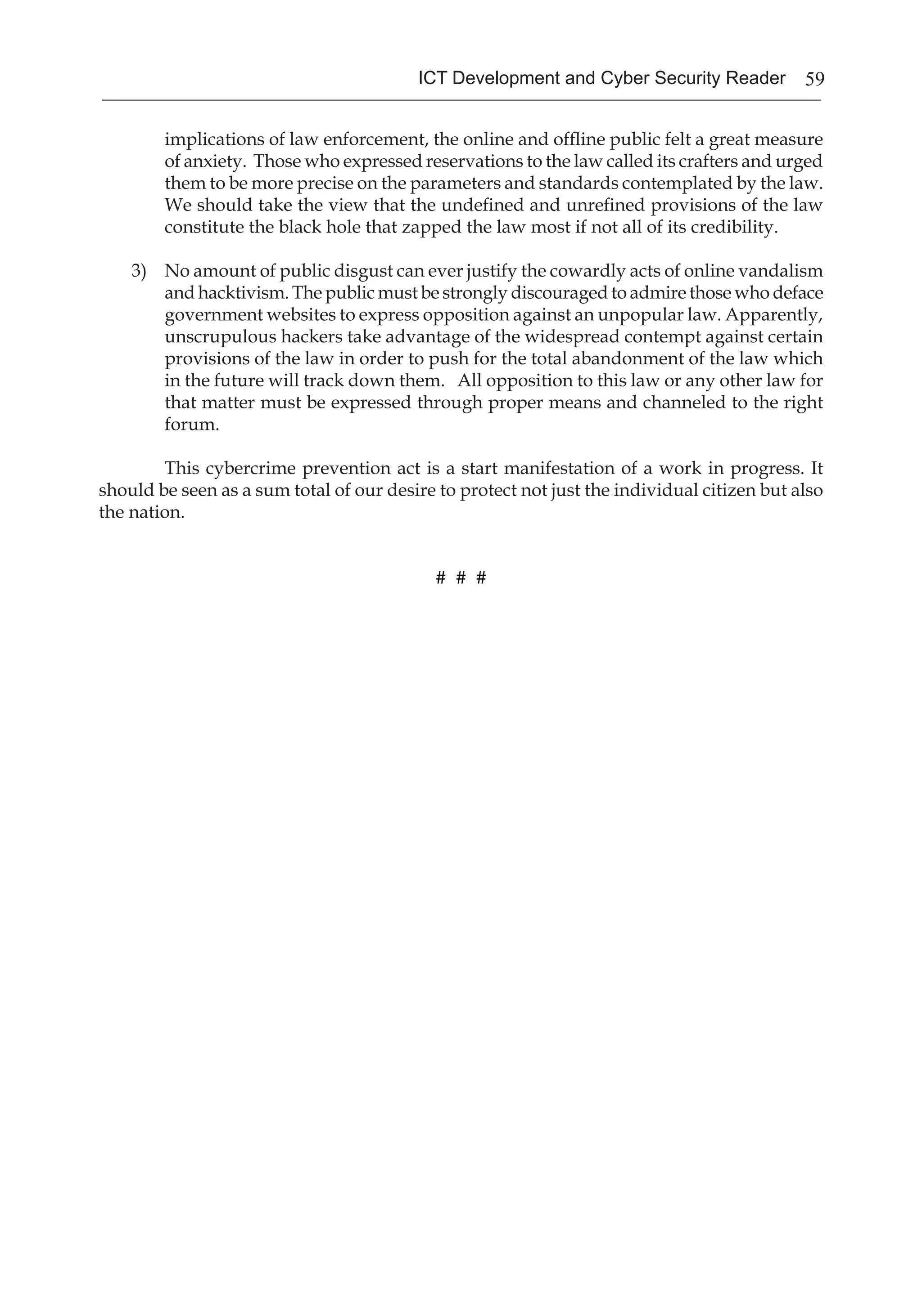 59ICT Development and Cyber Security Reader
implications of law enforcement, the online and offline public felt a great measure
of anxiety. Those who expressed reservations to the law called its crafters and urged
them to be more precise on the parameters and standards contemplated by the law.
We should take the view that the undefined and unrefined provisions of the law
constitute the black hole that zapped the law most if not all of its credibility.
3)	 No amount of public disgust can ever justify the cowardly acts of online vandalism
and hacktivism. The public must be strongly discouraged to admire those who deface
government websites to express opposition against an unpopular law. Apparently,
unscrupulous hackers take advantage of the widespread contempt against certain
provisions of the law in order to push for the total abandonment of the law which
in the future will track down them. All opposition to this law or any other law for
that matter must be expressed through proper means and channeled to the right
forum.
	 This cybercrime prevention act is a start manifestation of a work in progress. It
should be seen as a sum total of our desire to protect not just the individual citizen but also
the nation.
# # #
 