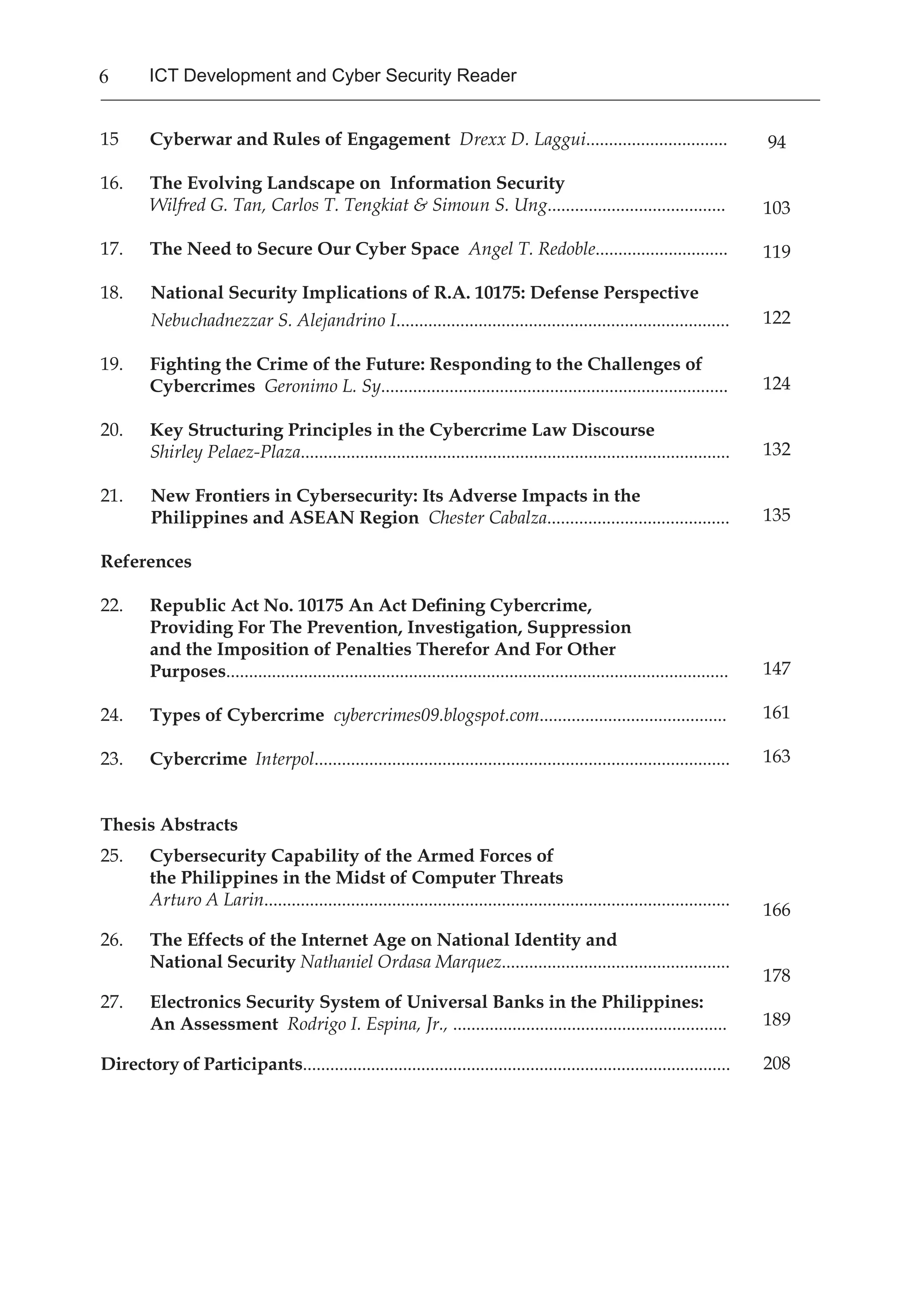 6 ICT Development and Cyber Security Reader
94
103
119
122
124
132
135
147
161
163
166
178
189
208
15 	 Cyberwar and Rules of Engagement Drexx D. Laggui...............................
16.	 The Evolving Landscape on Information Security
	 Wilfred G. Tan, Carlos T. Tengkiat & Simoun S. Ung.......................................
17.	 The Need to Secure Our Cyber Space Angel T. Redoble.............................
18. National Security Implications of R.A. 10175: Defense Perspective
Nebuchadnezzar S. Alejandrino I.........................................................................
19.	 Fighting the Crime of the Future: Responding to the Challenges of
Cybercrimes Geronimo L. Sy............................................................................
20. 	 Key Structuring Principles in the Cybercrime Law Discourse
	 Shirley Pelaez-Plaza..............................................................................................
21. New Frontiers in Cybersecurity: Its Adverse Impacts in the 		
Philippines and ASEAN Region Chester Cabalza........................................
References
22.	 Republic Act No. 10175 An Act Defining Cybercrime,
Providing For The Prevention, Investigation, Suppression
and the Imposition of Penalties Therefor And For Other
Purposes..............................................................................................................
24.	 Types of Cybercrime cybercrimes09.blogspot.com.........................................
23.	 Cybercrime Interpol...........................................................................................
Thesis Abstracts
25.	 Cybersecurity Capability of the Armed Forces of
the Philippines in the Midst of Computer Threats
Arturo A Larin......................................................................................................
26. 	 The Effects of the Internet Age on National Identity and
National Security Nathaniel Ordasa Marquez..................................................
27.	 Electronics Security System of Universal Banks in the Philippines:
An Assessment Rodrigo I. Espina, Jr., ............................................................
Directory of Participants..............................................................................................
 