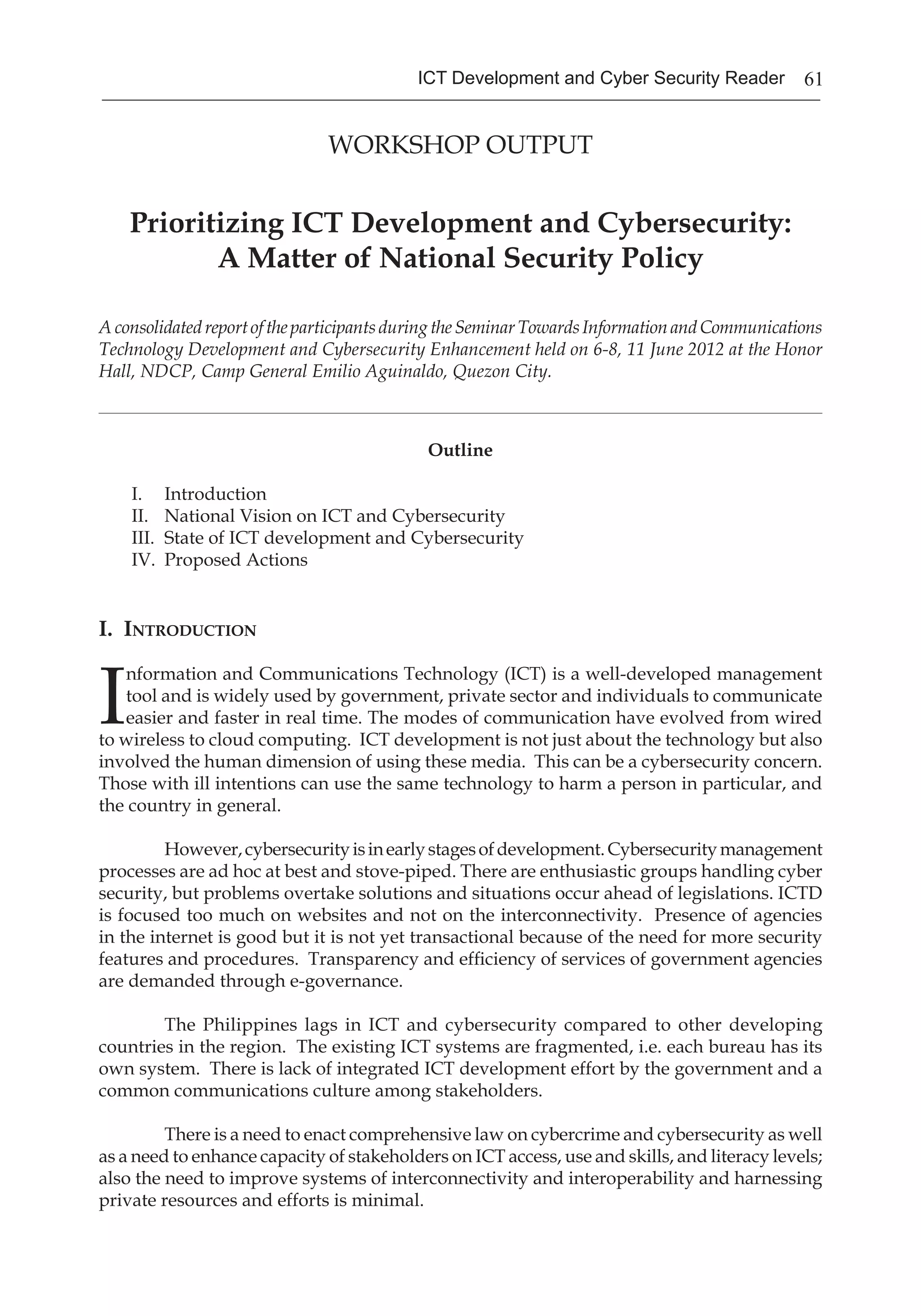 61ICT Development and Cyber Security Reader
WORKSHOP OUTPUT
Prioritizing ICT Development and Cybersecurity:
A Matter of National Security Policy
AconsolidatedreportoftheparticipantsduringtheSeminarTowardsInformationandCommunications
Technology Development and Cybersecurity Enhancement held on 6-8, 11 June 2012 at the Honor
Hall, NDCP, Camp General Emilio Aguinaldo, Quezon City.
____________________________________________________________________________________________________________________________________
Outline
I.	 Introduction
II.	 National Vision on ICT and Cybersecurity
III.	 State of ICT development and Cybersecurity
IV.	 Proposed Actions
I. Introduction
I
nformation and Communications Technology (ICT) is a well-developed management
tool and is widely used by government, private sector and individuals to communicate
easier and faster in real time. The modes of communication have evolved from wired
to wireless to cloud computing. ICT development is not just about the technology but also
involved the human dimension of using these media. This can be a cybersecurity concern.
Those with ill intentions can use the same technology to harm a person in particular, and
the country in general.
However,cybersecurityisinearlystagesofdevelopment.Cybersecuritymanagement
processes are ad hoc at best and stove-piped. There are enthusiastic groups handling cyber
security, but problems overtake solutions and situations occur ahead of legislations. ICTD
is focused too much on websites and not on the interconnectivity. Presence of agencies
in the internet is good but it is not yet transactional because of the need for more security
features and procedures. Transparency and efficiency of services of government agencies
are demanded through e-governance.
The Philippines lags in ICT and cybersecurity compared to other developing
countries in the region. The existing ICT systems are fragmented, i.e. each bureau has its
own system. There is lack of integrated ICT development effort by the government and a
common communications culture among stakeholders.
There is a need to enact comprehensive law on cybercrime and cybersecurity as well
as a need to enhance capacity of stakeholders on ICT access, use and skills, and literacy levels;
also the need to improve systems of interconnectivity and interoperability and harnessing
private resources and efforts is minimal.
 
