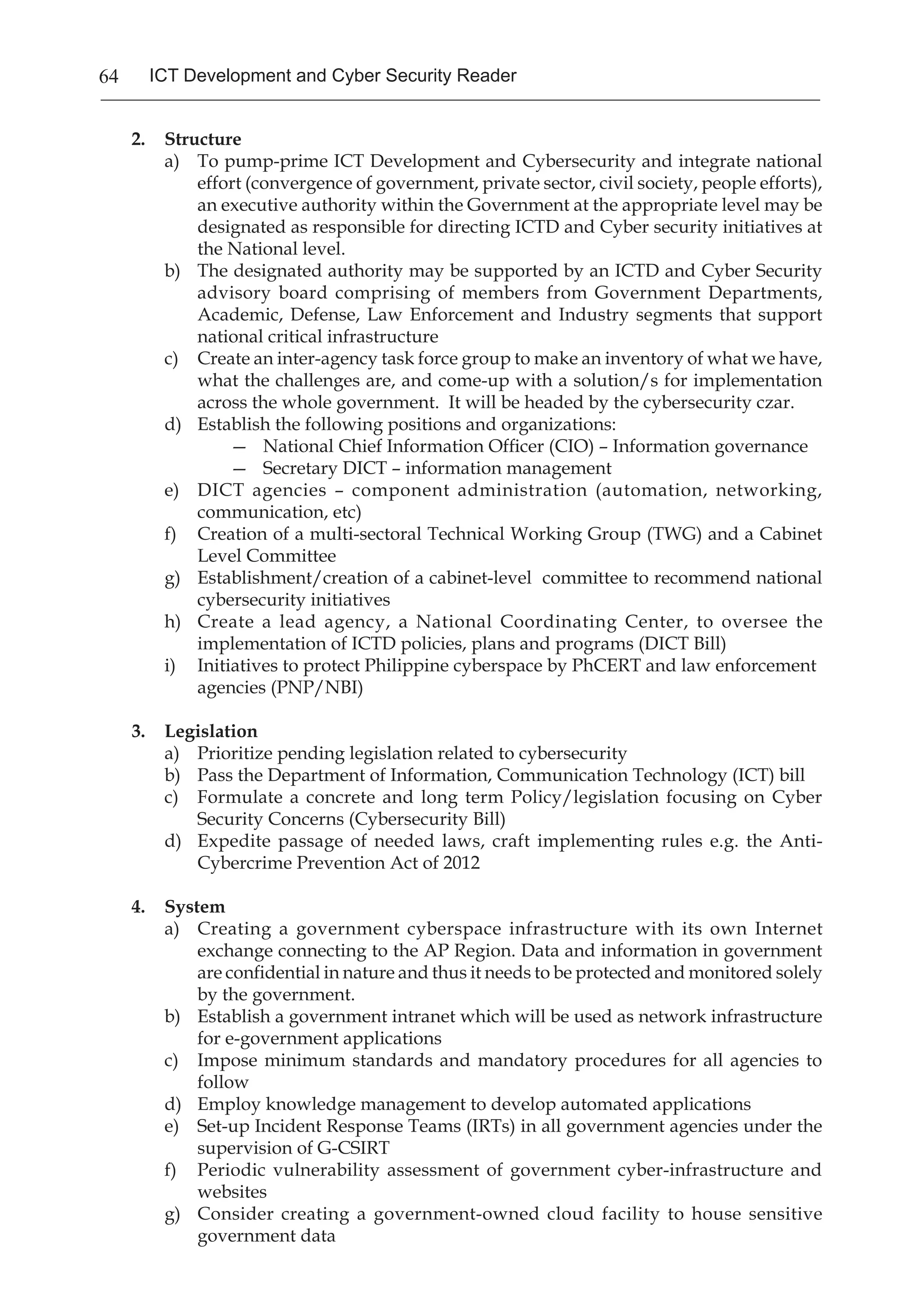 64 ICT Development and Cyber Security Reader
2.	 Structure
a)	 To pump-prime ICT Development and Cybersecurity and integrate national
effort (convergence of government, private sector, civil society, people efforts),
an executive authority within the Government at the appropriate level may be
designated as responsible for directing ICTD and Cyber security initiatives at
the National level.
b)	 The designated authority may be supported by an ICTD and Cyber Security
advisory board comprising of members from Government Departments,
Academic, Defense, Law Enforcement and Industry segments that support
national critical infrastructure
c)	 Create an inter-agency task force group to make an inventory of what we have,
what the challenges are, and come-up with a solution/s for implementation
across the whole government. It will be headed by the cybersecurity czar.
d)	 Establish the following positions and organizations:
—	 National Chief Information Officer (CIO) – Information governance
—	 Secretary DICT – information management
e)	 DICT agencies – component administration (automation, networking,
communication, etc)
f)	 Creation of a multi-sectoral Technical Working Group (TWG) and a Cabinet
Level Committee
g)	 Establishment/creation of a cabinet-level committee to recommend national
cybersecurity initiatives
h)	 Create a lead agency, a National Coordinating Center, to oversee the
implementation of ICTD policies, plans and programs (DICT Bill)
i)	 Initiatives to protect Philippine cyberspace by PhCERT and law enforcement
agencies (PNP/NBI)
3.	 Legislation
a)	 Prioritize pending legislation related to cybersecurity
b)	 Pass the Department of Information, Communication Technology (ICT) bill
c)	 Formulate a concrete and long term Policy/legislation focusing on Cyber
Security Concerns (Cybersecurity Bill)
d)	 Expedite passage of needed laws, craft implementing rules e.g. the Anti-
Cybercrime Prevention Act of 2012
4.	 System
a)	 Creating a government cyberspace infrastructure with its own Internet
exchange connecting to the AP Region. Data and information in government
are confidential in nature and thus it needs to be protected and monitored solely
by the government.
b)	 Establish a government intranet which will be used as network infrastructure
for e-government applications
c)	 Impose minimum standards and mandatory procedures for all agencies to
follow
d)	 Employ knowledge management to develop automated applications
e)	 Set-up Incident Response Teams (IRTs) in all government agencies under the
supervision of G-CSIRT
f)	 Periodic vulnerability assessment of government cyber-infrastructure and
websites
g)	 Consider creating a government-owned cloud facility to house sensitive
government data
 