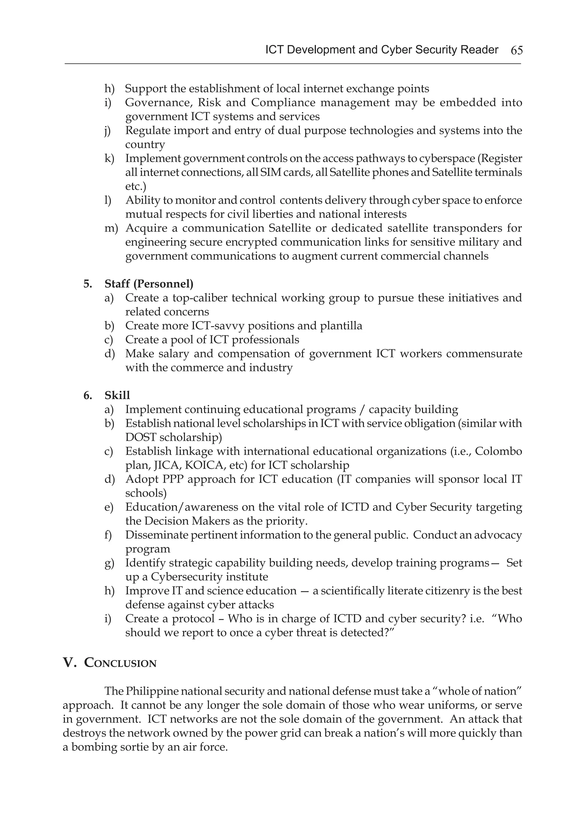 65ICT Development and Cyber Security Reader
h)	 Support the establishment of local internet exchange points
i)	 Governance, Risk and Compliance management may be embedded into
government ICT systems and services
j)	 Regulate import and entry of dual purpose technologies and systems into the
country
k)	 Implement government controls on the access pathways to cyberspace (Register
all internet connections, all SIM cards, all Satellite phones and Satellite terminals
etc.)
l)	 Ability to monitor and control contents delivery through cyber space to enforce
mutual respects for civil liberties and national interests
m)	 Acquire a communication Satellite or dedicated satellite transponders for
engineering secure encrypted communication links for sensitive military and
government communications to augment current commercial channels
5.	 Staff (Personnel)
a)	 Create a top-caliber technical working group to pursue these initiatives and
related concerns
b)	 Create more ICT-savvy positions and plantilla
c)	 Create a pool of ICT professionals
d)	 Make salary and compensation of government ICT workers commensurate
with the commerce and industry
6.	 Skill
a)	 Implement continuing educational programs / capacity building
b)	 Establish national level scholarships in ICT with service obligation (similar with
DOST scholarship)
c)	 Establish linkage with international educational organizations (i.e., Colombo
plan, JICA, KOICA, etc) for ICT scholarship
d)	 Adopt PPP approach for ICT education (IT companies will sponsor local IT
schools)
e)	 Education/awareness on the vital role of ICTD and Cyber Security targeting
the Decision Makers as the priority.
f)	 Disseminate pertinent information to the general public. Conduct an advocacy
program
g)	 Identify strategic capability building needs, develop training programs— Set
up a Cybersecurity institute
h)	 Improve IT and science education — a scientifically literate citizenry is the best
defense against cyber attacks
i)	 Create a protocol – Who is in charge of ICTD and cyber security? i.e. “Who
should we report to once a cyber threat is detected?”
V. Conclusion
The Philippine national security and national defense must take a “whole of nation”
approach. It cannot be any longer the sole domain of those who wear uniforms, or serve
in government. ICT networks are not the sole domain of the government. An attack that
destroys the network owned by the power grid can break a nation’s will more quickly than
a bombing sortie by an air force.
 