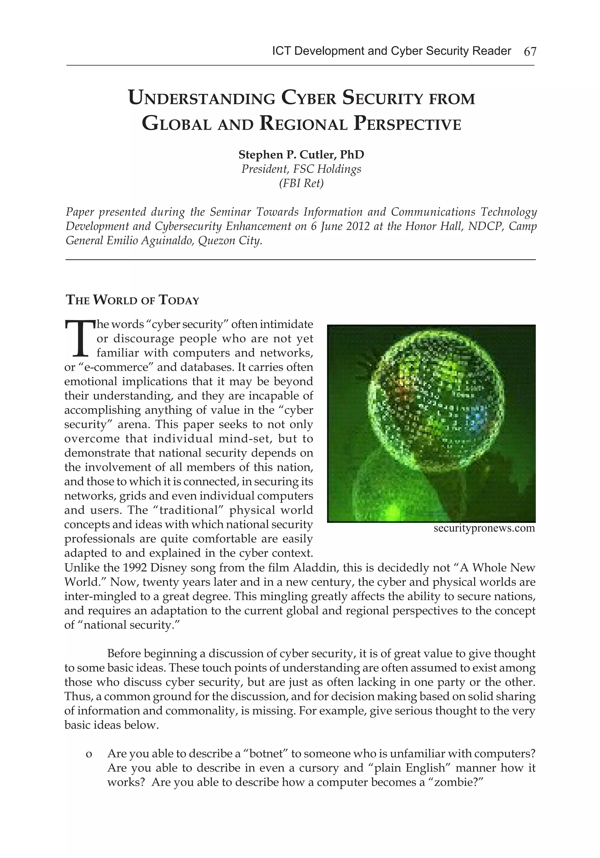 67ICT Development and Cyber Security Reader
Understanding Cyber Security from
Global and Regional Perspective
Stephen P. Cutler, PhD
President, FSC Holdings
(FBI Ret)
Paper presented during the Seminar Towards Information and Communications Technology
Development and Cybersecurity Enhancement on 6 June 2012 at the Honor Hall, NDCP, Camp
General Emilio Aguinaldo, Quezon City.
_______________________________________________________________________________
The World of Today
T
he words “cyber security” often intimidate
or discourage people who are not yet
familiar with computers and networks,
or “e-commerce” and databases. It carries often
emotional implications that it may be beyond
their understanding, and they are incapable of
accomplishing anything of value in the “cyber
security” arena. This paper seeks to not only
overcome that individual mind-set, but to
demonstrate that national security depends on
the involvement of all members of this nation,
and those to which it is connected, in securing its
networks, grids and even individual computers
and users. The “traditional” physical world
concepts and ideas with which national security
professionals are quite comfortable are easily
adapted to and explained in the cyber context.
Unlike the 1992 Disney song from the film Aladdin, this is decidedly not “A Whole New
World.” Now, twenty years later and in a new century, the cyber and physical worlds are
inter-mingled to a great degree. This mingling greatly affects the ability to secure nations,
and requires an adaptation to the current global and regional perspectives to the concept
of “national security.”
	 Before beginning a discussion of cyber security, it is of great value to give thought
to some basic ideas. These touch points of understanding are often assumed to exist among
those who discuss cyber security, but are just as often lacking in one party or the other.
Thus, a common ground for the discussion, and for decision making based on solid sharing
of information and commonality, is missing. For example, give serious thought to the very
basic ideas below.
o	 Are you able to describe a “botnet” to someone who is unfamiliar with computers?
Are you able to describe in even a cursory and “plain English” manner how it
works? Are you able to describe how a computer becomes a “zombie?”
securitypronews.com
 