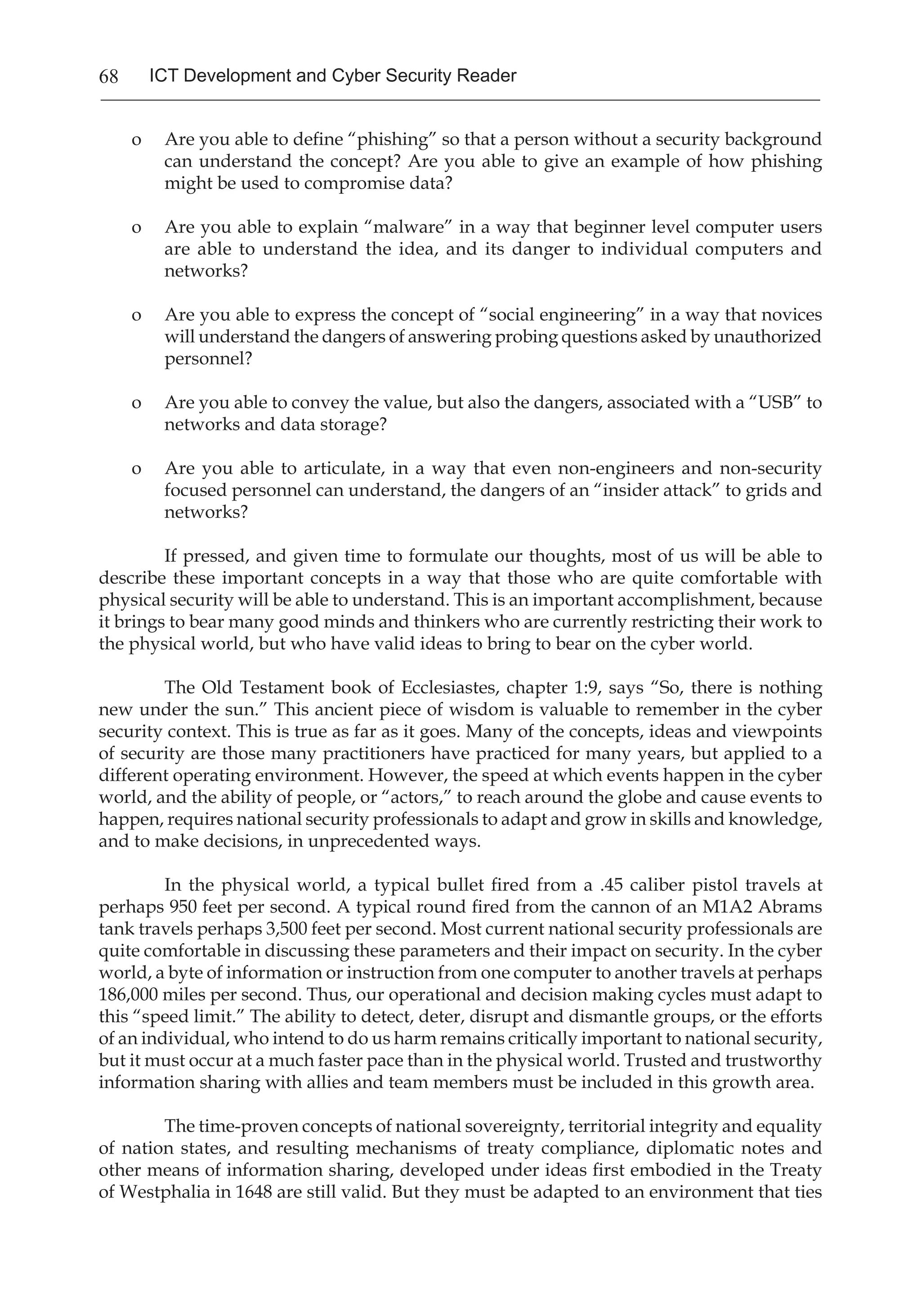 68 ICT Development and Cyber Security Reader
o	 Are you able to define “phishing” so that a person without a security background
can understand the concept? Are you able to give an example of how phishing
might be used to compromise data?
o	 Are you able to explain “malware” in a way that beginner level computer users
are able to understand the idea, and its danger to individual computers and
networks?
o	 Are you able to express the concept of “social engineering” in a way that novices
will understand the dangers of answering probing questions asked by unauthorized
personnel?
o	 Are you able to convey the value, but also the dangers, associated with a “USB” to
networks and data storage?
o	 Are you able to articulate, in a way that even non-engineers and non-security
focused personnel can understand, the dangers of an “insider attack” to grids and
networks?
	 If pressed, and given time to formulate our thoughts, most of us will be able to
describe these important concepts in a way that those who are quite comfortable with
physical security will be able to understand. This is an important accomplishment, because
it brings to bear many good minds and thinkers who are currently restricting their work to
the physical world, but who have valid ideas to bring to bear on the cyber world.
	 The Old Testament book of Ecclesiastes, chapter 1:9, says “So, there is nothing
new under the sun.” This ancient piece of wisdom is valuable to remember in the cyber
security context. This is true as far as it goes. Many of the concepts, ideas and viewpoints
of security are those many practitioners have practiced for many years, but applied to a
different operating environment. However, the speed at which events happen in the cyber
world, and the ability of people, or “actors,” to reach around the globe and cause events to
happen, requires national security professionals to adapt and grow in skills and knowledge,
and to make decisions, in unprecedented ways.
	 In the physical world, a typical bullet fired from a .45 caliber pistol travels at
perhaps 950 feet per second. A typical round fired from the cannon of an M1A2 Abrams
tank travels perhaps 3,500 feet per second. Most current national security professionals are
quite comfortable in discussing these parameters and their impact on security. In the cyber
world, a byte of information or instruction from one computer to another travels at perhaps
186,000 miles per second. Thus, our operational and decision making cycles must adapt to
this “speed limit.” The ability to detect, deter, disrupt and dismantle groups, or the efforts
of an individual, who intend to do us harm remains critically important to national security,
but it must occur at a much faster pace than in the physical world. Trusted and trustworthy
information sharing with allies and team members must be included in this growth area.
The time-proven concepts of national sovereignty, territorial integrity and equality
of nation states, and resulting mechanisms of treaty compliance, diplomatic notes and
other means of information sharing, developed under ideas first embodied in the Treaty
of Westphalia in 1648 are still valid. But they must be adapted to an environment that ties
 