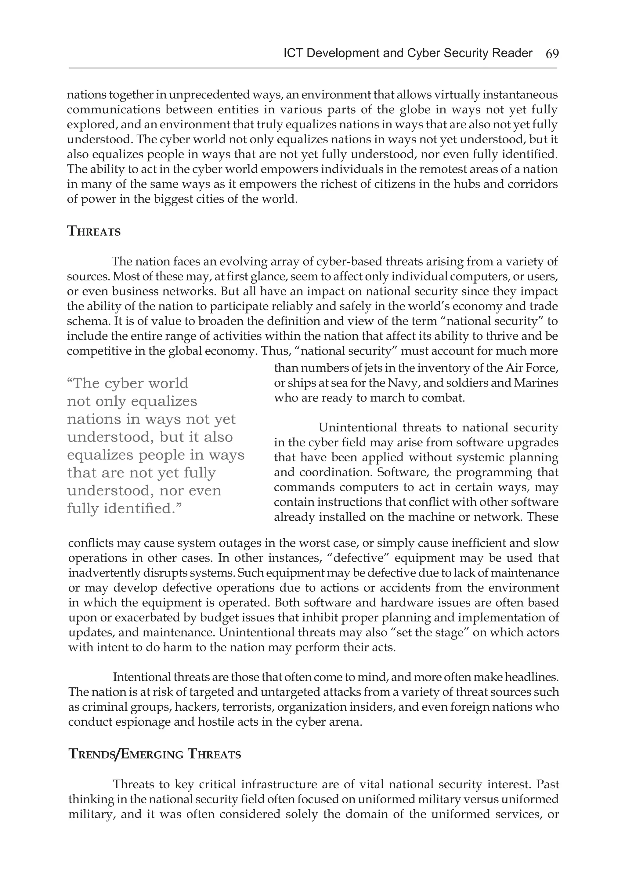 69ICT Development and Cyber Security Reader
nations together in unprecedented ways, an environment that allows virtually instantaneous
communications between entities in various parts of the globe in ways not yet fully
explored, and an environment that truly equalizes nations in ways that are also not yet fully
understood. The cyber world not only equalizes nations in ways not yet understood, but it
also equalizes people in ways that are not yet fully understood, nor even fully identified.
The ability to act in the cyber world empowers individuals in the remotest areas of a nation
in many of the same ways as it empowers the richest of citizens in the hubs and corridors
of power in the biggest cities of the world.
Threats
The nation faces an evolving array of cyber-based threats arising from a variety of
sources. Most of these may, at first glance, seem to affect only individual computers, or users,
or even business networks. But all have an impact on national security since they impact
the ability of the nation to participate reliably and safely in the world’s economy and trade
schema. It is of value to broaden the definition and view of the term “national security” to
include the entire range of activities within the nation that affect its ability to thrive and be
competitive in the global economy. Thus, “national security” must account for much more
“The cyber world
not only equalizes
nations in ways not yet
understood, but it also
equalizes people in ways
that are not yet fully
understood, nor even
fully identified.”
than numbers of jets in the inventory of the Air Force,
or ships at sea for the Navy, and soldiers and Marines
who are ready to march to combat.
Unintentional threats to national security
in the cyber field may arise from software upgrades
that have been applied without systemic planning
and coordination. Software, the programming that
commands computers to act in certain ways, may
contain instructions that conflict with other software
already installed on the machine or network. These
conflicts may cause system outages in the worst case, or simply cause inefficient and slow
operations in other cases. In other instances, “defective” equipment may be used that
inadvertently disrupts systems. Such equipment may be defective due to lack of maintenance
or may develop defective operations due to actions or accidents from the environment
in which the equipment is operated. Both software and hardware issues are often based
upon or exacerbated by budget issues that inhibit proper planning and implementation of
updates, and maintenance. Unintentional threats may also “set the stage” on which actors
with intent to do harm to the nation may perform their acts.
Intentional threats are those that often come to mind, and more often make headlines.
The nation is at risk of targeted and untargeted attacks from a variety of threat sources such
as criminal groups, hackers, terrorists, organization insiders, and even foreign nations who
conduct espionage and hostile acts in the cyber arena.
Trends/Emerging Threats
Threats to key critical infrastructure are of vital national security interest. Past
thinking in the national security field often focused on uniformed military versus uniformed
military, and it was often considered solely the domain of the uniformed services, or
 