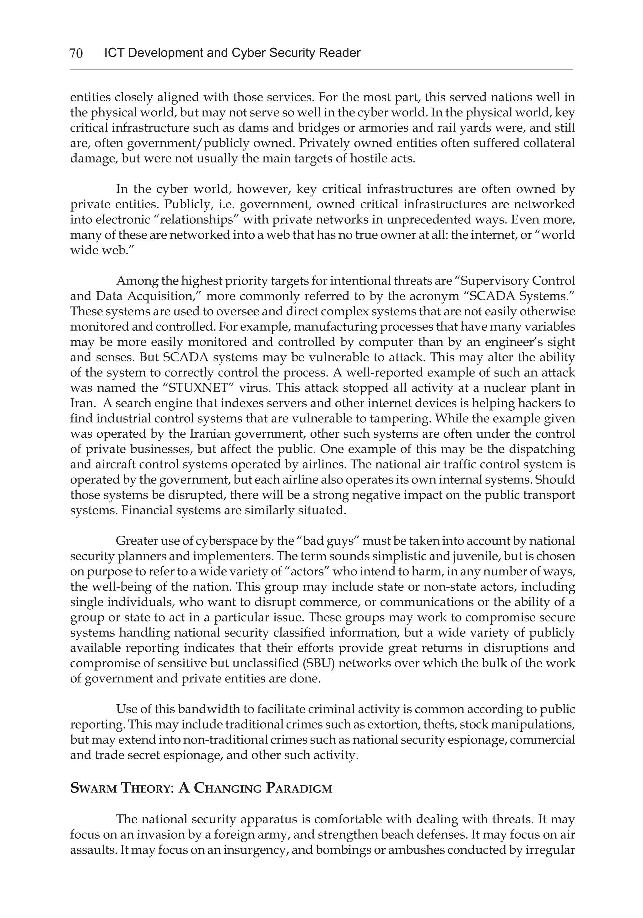 70 ICT Development and Cyber Security Reader
entities closely aligned with those services. For the most part, this served nations well in
the physical world, but may not serve so well in the cyber world. In the physical world, key
critical infrastructure such as dams and bridges or armories and rail yards were, and still
are, often government/publicly owned. Privately owned entities often suffered collateral
damage, but were not usually the main targets of hostile acts.
In the cyber world, however, key critical infrastructures are often owned by
private entities. Publicly, i.e. government, owned critical infrastructures are networked
into electronic “relationships” with private networks in unprecedented ways. Even more,
many of these are networked into a web that has no true owner at all: the internet, or “world
wide web.”
Among the highest priority targets for intentional threats are “Supervisory Control
and Data Acquisition,” more commonly referred to by the acronym “SCADA Systems.”
These systems are used to oversee and direct complex systems that are not easily otherwise
monitored and controlled. For example, manufacturing processes that have many variables
may be more easily monitored and controlled by computer than by an engineer’s sight
and senses. But SCADA systems may be vulnerable to attack. This may alter the ability
of the system to correctly control the process. A well-reported example of such an attack
was named the “STUXNET” virus. This attack stopped all activity at a nuclear plant in
Iran. A search engine that indexes servers and other internet devices is helping hackers to
find industrial control systems that are vulnerable to tampering. While the example given
was operated by the Iranian government, other such systems are often under the control
of private businesses, but affect the public. One example of this may be the dispatching
and aircraft control systems operated by airlines. The national air traffic control system is
operated by the government, but each airline also operates its own internal systems. Should
those systems be disrupted, there will be a strong negative impact on the public transport
systems. Financial systems are similarly situated.
Greater use of cyberspace by the “bad guys” must be taken into account by national
security planners and implementers. The term sounds simplistic and juvenile, but is chosen
on purpose to refer to a wide variety of “actors” who intend to harm, in any number of ways,
the well-being of the nation. This group may include state or non-state actors, including
single individuals, who want to disrupt commerce, or communications or the ability of a
group or state to act in a particular issue. These groups may work to compromise secure
systems handling national security classified information, but a wide variety of publicly
available reporting indicates that their efforts provide great returns in disruptions and
compromise of sensitive but unclassified (SBU) networks over which the bulk of the work
of government and private entities are done.
Use of this bandwidth to facilitate criminal activity is common according to public
reporting. This may include traditional crimes such as extortion, thefts, stock manipulations,
but may extend into non-traditional crimes such as national security espionage, commercial
and trade secret espionage, and other such activity.
Swarm Theory: A Changing Paradigm
	 The national security apparatus is comfortable with dealing with threats. It may
focus on an invasion by a foreign army, and strengthen beach defenses. It may focus on air
assaults. It may focus on an insurgency, and bombings or ambushes conducted by irregular
 