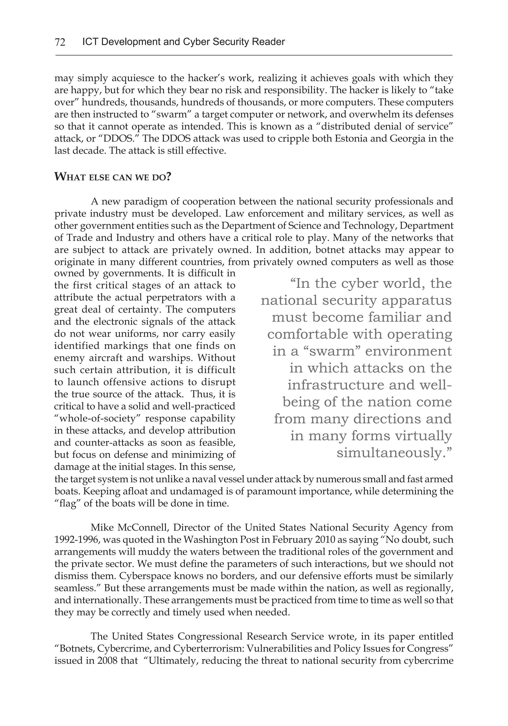 72 ICT Development and Cyber Security Reader
may simply acquiesce to the hacker’s work, realizing it achieves goals with which they
are happy, but for which they bear no risk and responsibility. The hacker is likely to “take
over” hundreds, thousands, hundreds of thousands, or more computers. These computers
are then instructed to “swarm” a target computer or network, and overwhelm its defenses
so that it cannot operate as intended. This is known as a “distributed denial of service”
attack, or “DDOS.” The DDOS attack was used to cripple both Estonia and Georgia in the
last decade. The attack is still effective.
What else can we do?
	 A new paradigm of cooperation between the national security professionals and
private industry must be developed. Law enforcement and military services, as well as
other government entities such as the Department of Science and Technology, Department
of Trade and Industry and others have a critical role to play. Many of the networks that
are subject to attack are privately owned. In addition, botnet attacks may appear to
originate in many different countries, from privately owned computers as well as those
“In the cyber world, the
national security apparatus
must become familiar and
comfortable with operating
in a “swarm” environment
in which attacks on the
infrastructure and well-
being of the nation come
from many directions and
in many forms virtually
simultaneously.”
owned by governments. It is difficult in
the first critical stages of an attack to
attribute the actual perpetrators with a
great deal of certainty. The computers
and the electronic signals of the attack
do not wear uniforms, nor carry easily
identified markings that one finds on
enemy aircraft and warships. Without
such certain attribution, it is difficult
to launch offensive actions to disrupt
the true source of the attack. Thus, it is
critical to have a solid and well-practiced
“whole-of-society” response capability
in these attacks, and develop attribution
and counter-attacks as soon as feasible,
but focus on defense and minimizing of
damage at the initial stages. In this sense,
the target system is not unlike a naval vessel under attack by numerous small and fast armed
boats. Keeping afloat and undamaged is of paramount importance, while determining the
“flag” of the boats will be done in time.
Mike McConnell, Director of the United States National Security Agency from
1992-1996, was quoted in the Washington Post in February 2010 as saying “No doubt, such
arrangements will muddy the waters between the traditional roles of the government and
the private sector. We must define the parameters of such interactions, but we should not
dismiss them. Cyberspace knows no borders, and our defensive efforts must be similarly
seamless.” But these arrangements must be made within the nation, as well as regionally,
and internationally. These arrangements must be practiced from time to time as well so that
they may be correctly and timely used when needed.
The United States Congressional Research Service wrote, in its paper entitled
“Botnets, Cybercrime, and Cyberterrorism: Vulnerabilities and Policy Issues for Congress”
issued in 2008 that “Ultimately, reducing the threat to national security from cybercrime
 