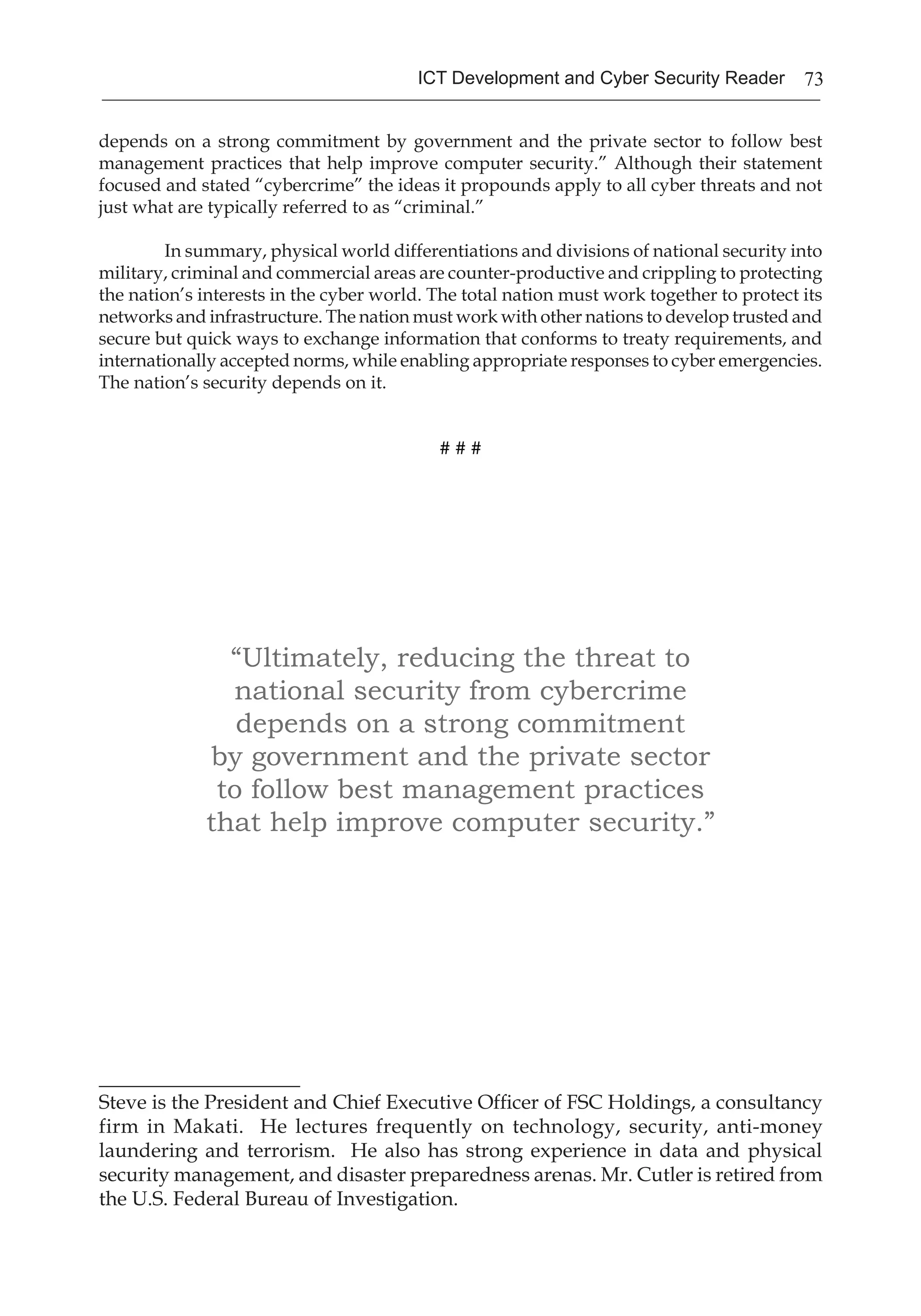 73ICT Development and Cyber Security Reader
depends on a strong commitment by government and the private sector to follow best
management practices that help improve computer security.” Although their statement
focused and stated “cybercrime” the ideas it propounds apply to all cyber threats and not
just what are typically referred to as “criminal.”
In summary, physical world differentiations and divisions of national security into
military, criminal and commercial areas are counter-productive and crippling to protecting
the nation’s interests in the cyber world. The total nation must work together to protect its
networks and infrastructure. The nation must work with other nations to develop trusted and
secure but quick ways to exchange information that conforms to treaty requirements, and
internationally accepted norms, while enabling appropriate responses to cyber emergencies.
The nation’s security depends on it.
# # #
“Ultimately, reducing the threat to
national security from cybercrime
depends on a strong commitment
by government and the private sector
to follow best management practices
that help improve computer security.”
____________________
Steve is the President and Chief Executive Officer of FSC Holdings, a consultancy
firm in Makati. He lectures frequently on technology, security, anti-money
laundering and terrorism. He also has strong experience in data and physical
security management, and disaster preparedness arenas. Mr. Cutler is retired from
the U.S. Federal Bureau of Investigation.
 