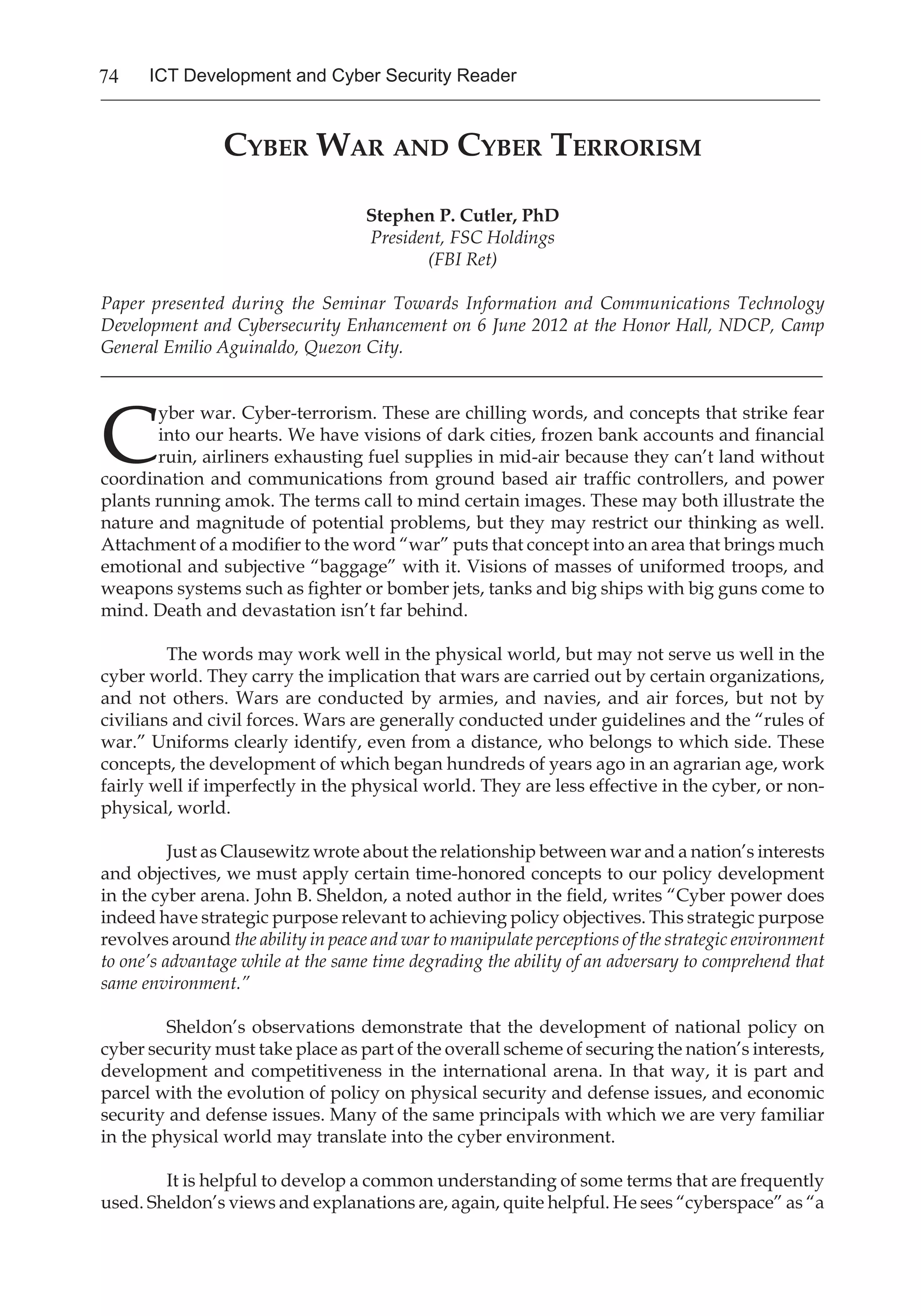 74 ICT Development and Cyber Security Reader
Cyber War and Cyber Terrorism
Stephen P. Cutler, PhD
President, FSC Holdings
(FBI Ret)
Paper presented during the Seminar Towards Information and Communications Technology
Development and Cybersecurity Enhancement on 6 June 2012 at the Honor Hall, NDCP, Camp
General Emilio Aguinaldo, Quezon City.
_______________________________________________________________________________
C
yber war. Cyber-terrorism. These are chilling words, and concepts that strike fear
into our hearts. We have visions of dark cities, frozen bank accounts and financial
ruin, airliners exhausting fuel supplies in mid-air because they can’t land without
coordination and communications from ground based air traffic controllers, and power
plants running amok. The terms call to mind certain images. These may both illustrate the
nature and magnitude of potential problems, but they may restrict our thinking as well.
Attachment of a modifier to the word “war” puts that concept into an area that brings much
emotional and subjective “baggage” with it. Visions of masses of uniformed troops, and
weapons systems such as fighter or bomber jets, tanks and big ships with big guns come to
mind. Death and devastation isn’t far behind.
The words may work well in the physical world, but may not serve us well in the
cyber world. They carry the implication that wars are carried out by certain organizations,
and not others. Wars are conducted by armies, and navies, and air forces, but not by
civilians and civil forces. Wars are generally conducted under guidelines and the “rules of
war.” Uniforms clearly identify, even from a distance, who belongs to which side. These
concepts, the development of which began hundreds of years ago in an agrarian age, work
fairly well if imperfectly in the physical world. They are less effective in the cyber, or non-
physical, world.
Just as Clausewitz wrote about the relationship between war and a nation’s interests
and objectives, we must apply certain time-honored concepts to our policy development
in the cyber arena. John B. Sheldon, a noted author in the field, writes “Cyber power does
indeed have strategic purpose relevant to achieving policy objectives. This strategic purpose
revolves around the ability in peace and war to manipulate perceptions of the strategic environment
to one’s advantage while at the same time degrading the ability of an adversary to comprehend that
same environment.”
Sheldon’s observations demonstrate that the development of national policy on
cyber security must take place as part of the overall scheme of securing the nation’s interests,
development and competitiveness in the international arena. In that way, it is part and
parcel with the evolution of policy on physical security and defense issues, and economic
security and defense issues. Many of the same principals with which we are very familiar
in the physical world may translate into the cyber environment.
It is helpful to develop a common understanding of some terms that are frequently
used. Sheldon’s views and explanations are, again, quite helpful. He sees “cyberspace” as “a
 