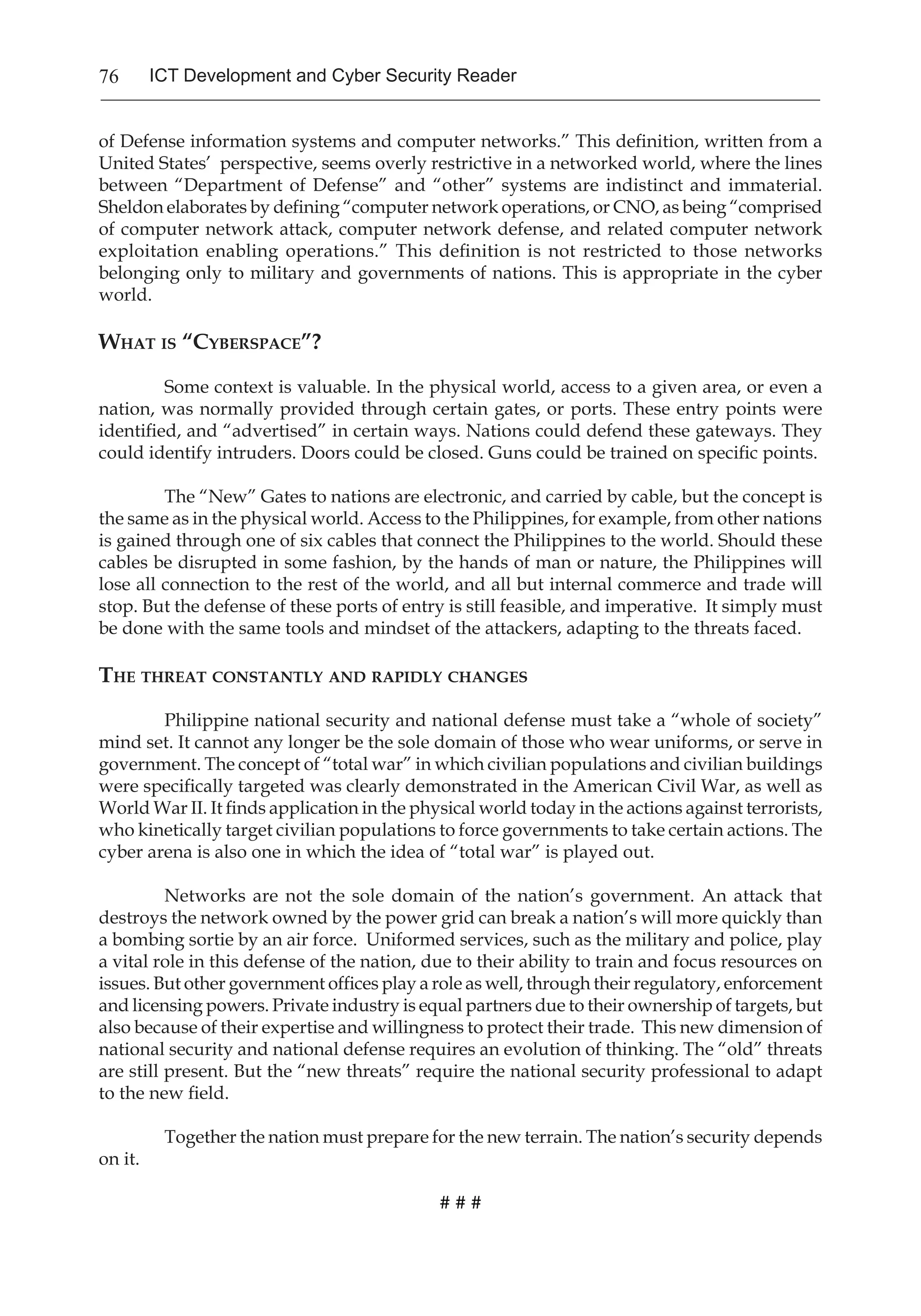 76 ICT Development and Cyber Security Reader
of Defense information systems and computer networks.” This definition, written from a
United States’ perspective, seems overly restrictive in a networked world, where the lines
between “Department of Defense” and “other” systems are indistinct and immaterial.
Sheldon elaborates by defining “computer network operations, or CNO, as being “comprised
of computer network attack, computer network defense, and related computer network
exploitation enabling operations.” This definition is not restricted to those networks
belonging only to military and governments of nations. This is appropriate in the cyber
world.
What is “Cyberspace”?
Some context is valuable. In the physical world, access to a given area, or even a
nation, was normally provided through certain gates, or ports. These entry points were
identified, and “advertised” in certain ways. Nations could defend these gateways. They
could identify intruders. Doors could be closed. Guns could be trained on specific points.
The “New” Gates to nations are electronic, and carried by cable, but the concept is
the same as in the physical world. Access to the Philippines, for example, from other nations
is gained through one of six cables that connect the Philippines to the world. Should these
cables be disrupted in some fashion, by the hands of man or nature, the Philippines will
lose all connection to the rest of the world, and all but internal commerce and trade will
stop. But the defense of these ports of entry is still feasible, and imperative. It simply must
be done with the same tools and mindset of the attackers, adapting to the threats faced.
The threat constantly and rapidly changes
	
Philippine national security and national defense must take a “whole of society”
mind set. It cannot any longer be the sole domain of those who wear uniforms, or serve in
government. The concept of “total war” in which civilian populations and civilian buildings
were specifically targeted was clearly demonstrated in the American Civil War, as well as
World War II. It finds application in the physical world today in the actions against terrorists,
who kinetically target civilian populations to force governments to take certain actions. The
cyber arena is also one in which the idea of “total war” is played out.
	
Networks are not the sole domain of the nation’s government. An attack that
destroys the network owned by the power grid can break a nation’s will more quickly than
a bombing sortie by an air force. Uniformed services, such as the military and police, play
a vital role in this defense of the nation, due to their ability to train and focus resources on
issues. But other government offices play a role as well, through their regulatory, enforcement
and licensing powers. Private industry is equal partners due to their ownership of targets, but
also because of their expertise and willingness to protect their trade. This new dimension of
national security and national defense requires an evolution of thinking. The “old” threats
are still present. But the “new threats” require the national security professional to adapt
to the new field.
Together the nation must prepare for the new terrain. The nation’s security depends
on it.
# # #
 