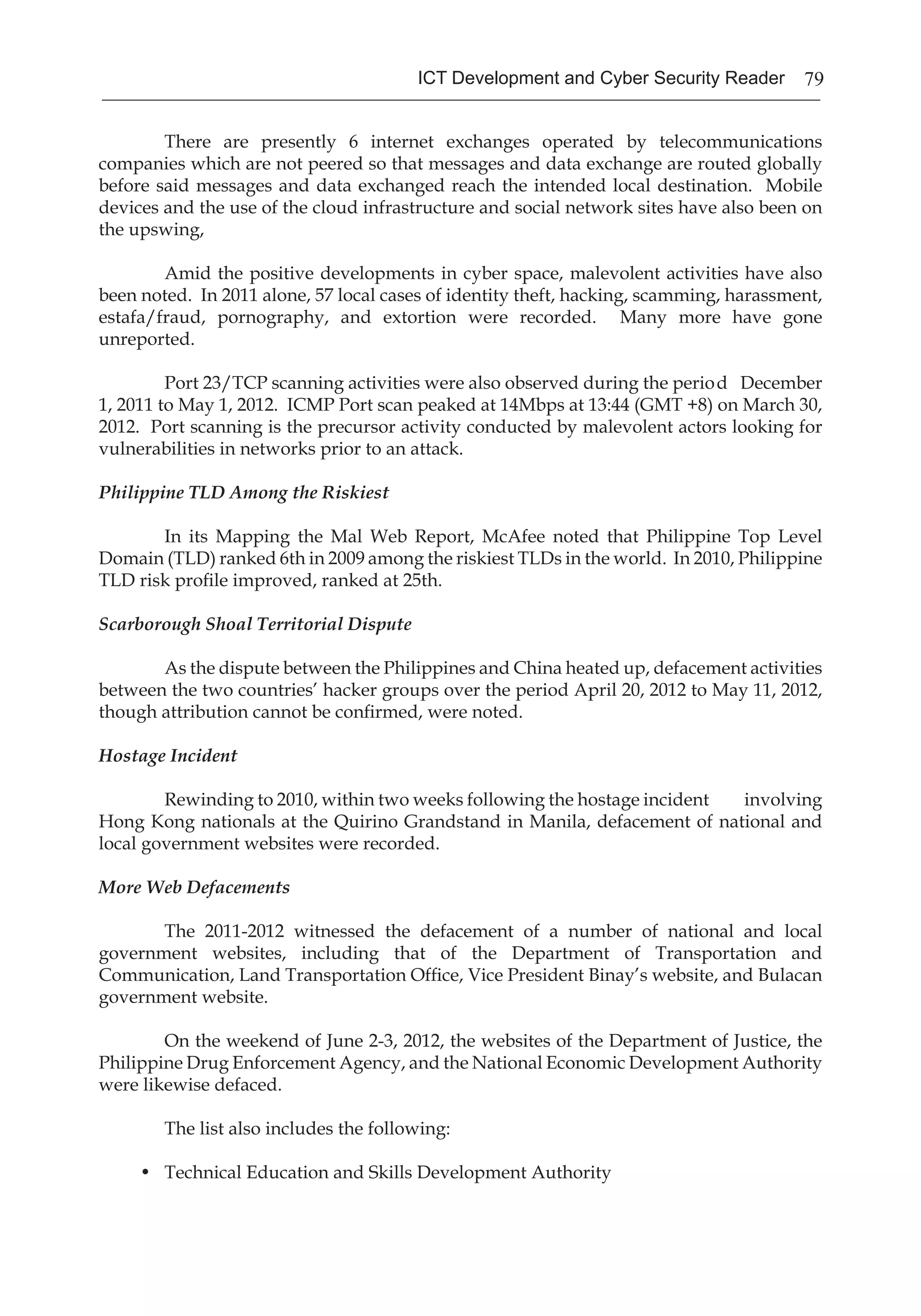 79ICT Development and Cyber Security Reader
	 There are presently 6 internet exchanges operated by telecommunications
companies which are not peered so that messages and data exchange are routed globally
before said messages and data exchanged reach the intended local destination. Mobile
devices and the use of the cloud infrastructure and social network sites have also been on
the upswing,
	 Amid the positive developments in cyber space, malevolent activities have also
been noted. In 2011 alone, 57 local cases of identity theft, hacking, scamming, harassment,
estafa/fraud, pornography, and extortion were recorded. Many more have gone
unreported.
	 Port 23/TCP scanning activities were also observed during the period December
1, 2011 to May 1, 2012. ICMP Port scan peaked at 14Mbps at 13:44 (GMT +8) on March 30,
2012. Port scanning is the precursor activity conducted by malevolent actors looking for
vulnerabilities in networks prior to an attack.
Philippine TLD Among the Riskiest
	 In its Mapping the Mal Web Report, McAfee noted that Philippine Top Level
Domain (TLD) ranked 6th in 2009 among the riskiest TLDs in the world. In 2010, Philippine
TLD risk profile improved, ranked at 25th.
Scarborough Shoal Territorial Dispute
	 As the dispute between the Philippines and China heated up, defacement activities
between the two countries’ hacker groups over the period April 20, 2012 to May 11, 2012,
though attribution cannot be confirmed, were noted.
Hostage Incident
	 Rewinding to 2010, within two weeks following the hostage incident involving
Hong Kong nationals at the Quirino Grandstand in Manila, defacement of national and
local government websites were recorded.
More Web Defacements
	 The 2011-2012 witnessed the defacement of a number of national and local
government websites, including that of the Department of Transportation and
Communication, Land Transportation Office, Vice President Binay’s website, and Bulacan
government website.
	 On the weekend of June 2-3, 2012, the websites of the Department of Justice, the
Philippine Drug Enforcement Agency, and the National Economic Development Authority
were likewise defaced.
	 The list also includes the following:
•	 Technical Education and Skills Development Authority
 