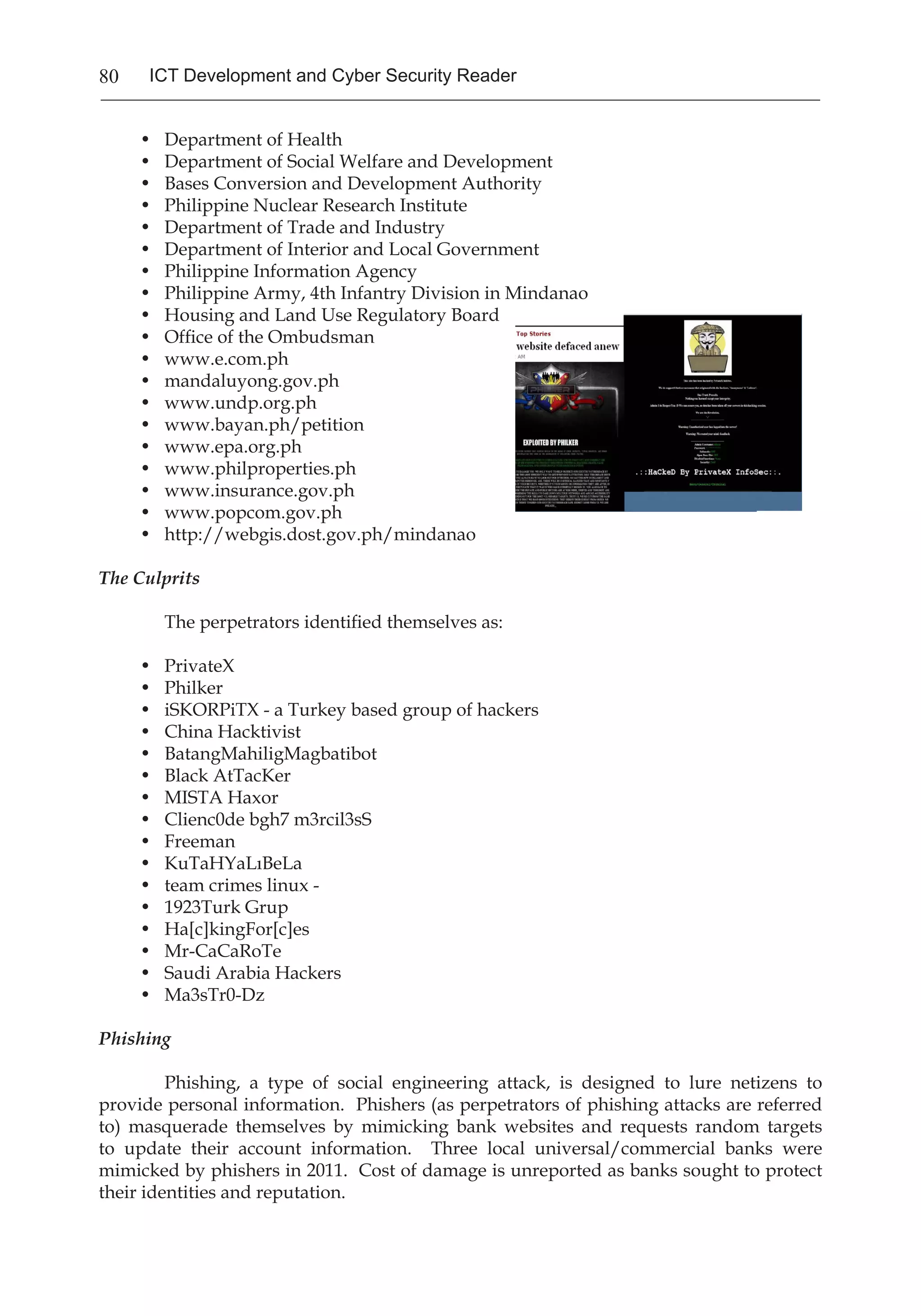 80 ICT Development and Cyber Security Reader
•	 Department of Health
•	 Department of Social Welfare and Development
•	 Bases Conversion and Development Authority
•	 Philippine Nuclear Research Institute
•	 Department of Trade and Industry
•	 Department of Interior and Local Government
•	 Philippine Information Agency
•	 Philippine Army, 4th Infantry Division in Mindanao
•	 Housing and Land Use Regulatory Board
•	 Office of the Ombudsman
•	 www.e.com.ph
•	 mandaluyong.gov.ph
•	 www.undp.org.ph
•	 www.bayan.ph/petition
•	 www.epa.org.ph
•	 www.philproperties.ph
•	 www.insurance.gov.ph
•	 www.popcom.gov.ph
•	 http://webgis.dost.gov.ph/mindanao
The Culprits
	 The perpetrators identified themselves as:
•	 PrivateX
•	 Philker
•	 iSKORPiTX - a Turkey based group of hackers
•	 China Hacktivist
•	 BatangMahiligMagbatibot
•	 Black AtTacKer
•	 MISTA Haxor
•	 Clienc0de bgh7 m3rcil3sS
•	 Freeman
•	 KuTaHYaLıBeLa
•	 team crimes linux -
•	 1923Turk Grup
•	 Ha[c]kingFor[c]es
•	 Mr-CaCaRoTe
•	 Saudi Arabia Hackers
•	 Ma3sTr0-Dz
Phishing
	 Phishing, a type of social engineering attack, is designed to lure netizens to
provide personal information. Phishers (as perpetrators of phishing attacks are referred
to) masquerade themselves by mimicking bank websites and requests random targets
to update their account information. Three local universal/commercial banks were
mimicked by phishers in 2011. Cost of damage is unreported as banks sought to protect
their identities and reputation.
 