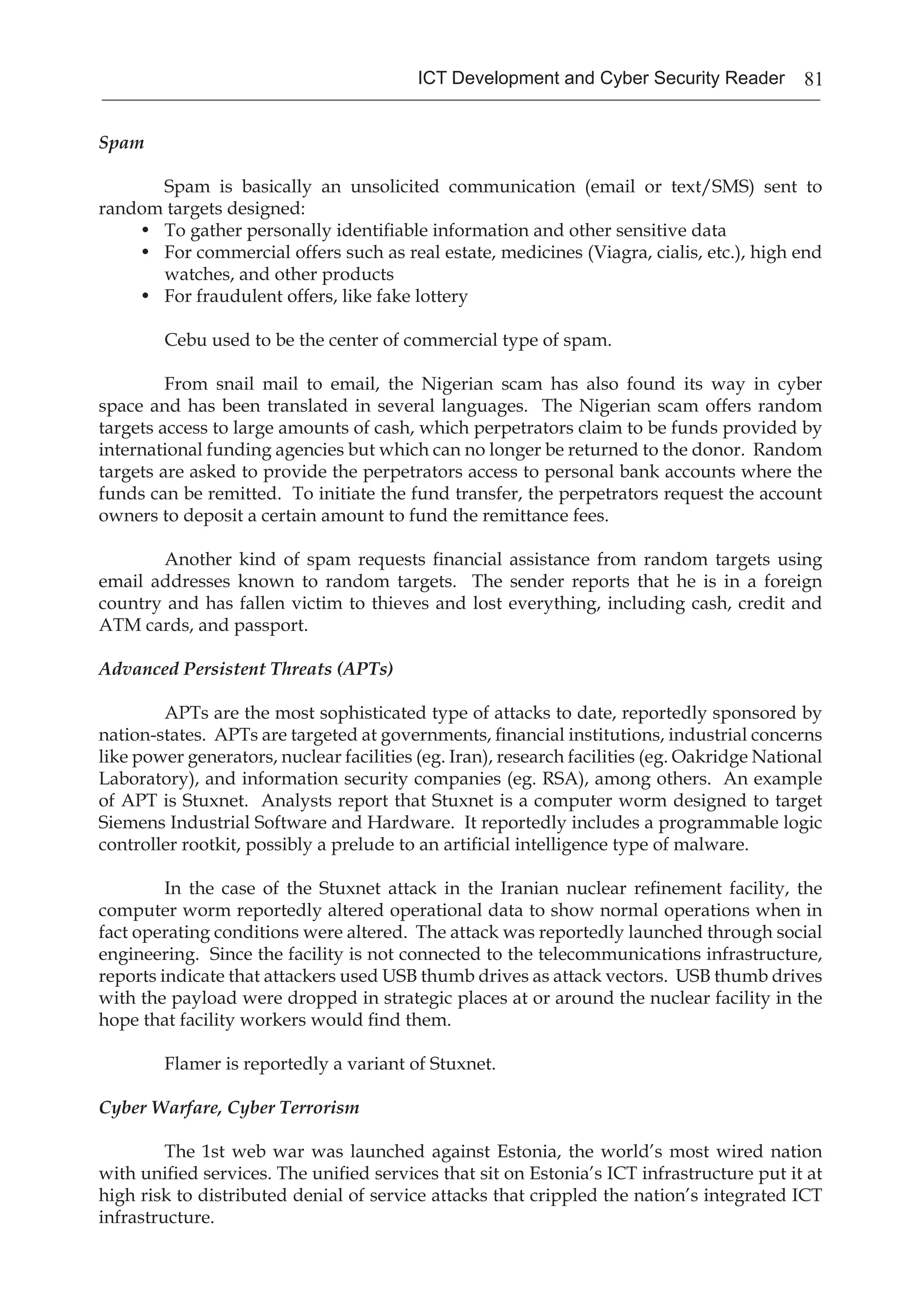 81ICT Development and Cyber Security Reader
Spam
	 Spam is basically an unsolicited communication (email or text/SMS) sent to
random targets designed:
•	 To gather personally identifiable information and other sensitive data
•	 For commercial offers such as real estate, medicines (Viagra, cialis, etc.), high end
watches, and other products
•	 For fraudulent offers, like fake lottery
	 Cebu used to be the center of commercial type of spam.
	 From snail mail to email, the Nigerian scam has also found its way in cyber
space and has been translated in several languages. The Nigerian scam offers random
targets access to large amounts of cash, which perpetrators claim to be funds provided by
international funding agencies but which can no longer be returned to the donor. Random
targets are asked to provide the perpetrators access to personal bank accounts where the
funds can be remitted. To initiate the fund transfer, the perpetrators request the account
owners to deposit a certain amount to fund the remittance fees.
	 Another kind of spam requests financial assistance from random targets using
email addresses known to random targets. The sender reports that he is in a foreign
country and has fallen victim to thieves and lost everything, including cash, credit and
ATM cards, and passport.
Advanced Persistent Threats (APTs)
	 APTs are the most sophisticated type of attacks to date, reportedly sponsored by
nation-states. APTs are targeted at governments, financial institutions, industrial concerns
like power generators, nuclear facilities (eg. Iran), research facilities (eg. Oakridge National
Laboratory), and information security companies (eg. RSA), among others. An example
of APT is Stuxnet. Analysts report that Stuxnet is a computer worm designed to target
Siemens Industrial Software and Hardware. It reportedly includes a programmable logic
controller rootkit, possibly a prelude to an artificial intelligence type of malware.
	 In the case of the Stuxnet attack in the Iranian nuclear refinement facility, the
computer worm reportedly altered operational data to show normal operations when in
fact operating conditions were altered. The attack was reportedly launched through social
engineering. Since the facility is not connected to the telecommunications infrastructure,
reports indicate that attackers used USB thumb drives as attack vectors. USB thumb drives
with the payload were dropped in strategic places at or around the nuclear facility in the
hope that facility workers would find them.
	 Flamer is reportedly a variant of Stuxnet.
Cyber Warfare, Cyber Terrorism
	 The 1st web war was launched against Estonia, the world’s most wired nation
with unified services. The unified services that sit on Estonia’s ICT infrastructure put it at
high risk to distributed denial of service attacks that crippled the nation’s integrated ICT
infrastructure.
 