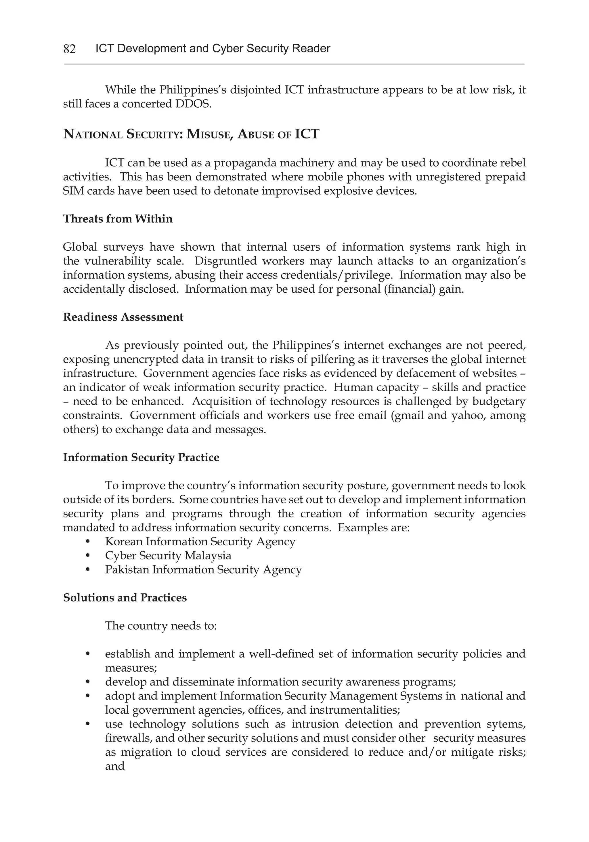82 ICT Development and Cyber Security Reader
	 While the Philippines’s disjointed ICT infrastructure appears to be at low risk, it
still faces a concerted DDOS.
National Security: Misuse, Abuse of ICT
	 ICT can be used as a propaganda machinery and may be used to coordinate rebel
activities. This has been demonstrated where mobile phones with unregistered prepaid
SIM cards have been used to detonate improvised explosive devices.
Threats from Within
Global surveys have shown that internal users of information systems rank high in
the vulnerability scale. Disgruntled workers may launch attacks to an organization’s
information systems, abusing their access credentials/privilege. Information may also be
accidentally disclosed. Information may be used for personal (financial) gain.
Readiness Assessment
	 As previously pointed out, the Philippines’s internet exchanges are not peered,
exposing unencrypted data in transit to risks of pilfering as it traverses the global internet
infrastructure. Government agencies face risks as evidenced by defacement of websites –
an indicator of weak information security practice. Human capacity – skills and practice
– need to be enhanced. Acquisition of technology resources is challenged by budgetary
constraints. Government officials and workers use free email (gmail and yahoo, among
others) to exchange data and messages.
Information Security Practice
	 To improve the country’s information security posture, government needs to look
outside of its borders. Some countries have set out to develop and implement information
security plans and programs through the creation of information security agencies
mandated to address information security concerns. Examples are:
•	 Korean Information Security Agency
•	 Cyber Security Malaysia
•	 Pakistan Information Security Agency
Solutions and Practices
	 The country needs to:
•	 establish and implement a well-defined set of information security policies and
measures;
•	 develop and disseminate information security awareness programs;
•	 adopt and implement Information Security Management Systems in national and
local government agencies, offices, and instrumentalities;
•	 use technology solutions such as intrusion detection and prevention sytems,
firewalls, and other security solutions and must consider other security measures
as migration to cloud services are considered to reduce and/or mitigate risks;
and
 