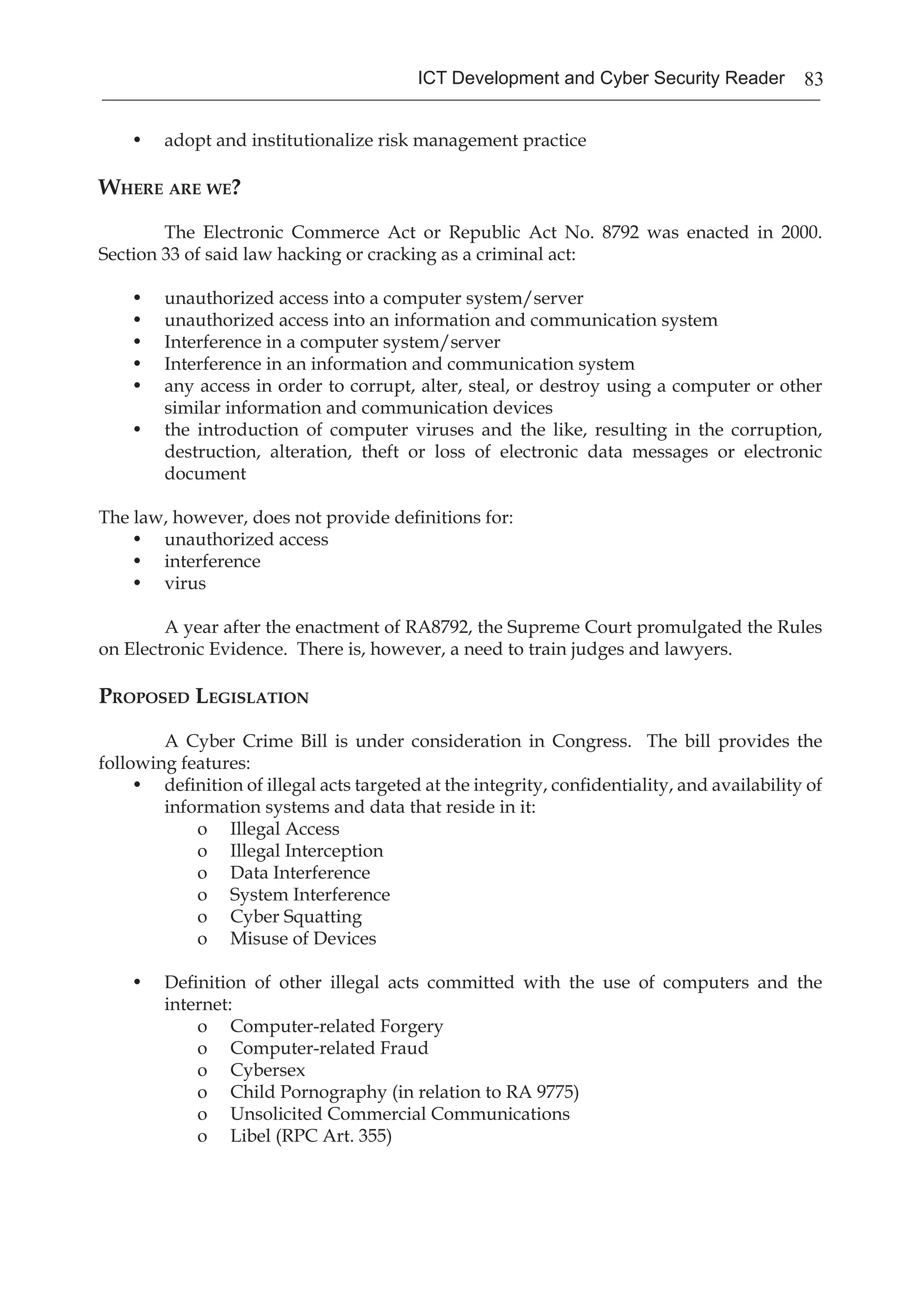 83ICT Development and Cyber Security Reader
•	 adopt and institutionalize risk management practice
Where are we?
	 The Electronic Commerce Act or Republic Act No. 8792 was enacted in 2000.
Section 33 of said law hacking or cracking as a criminal act:
•	 unauthorized access into a computer system/server
•	 unauthorized access into an information and communication system
•	 Interference in a computer system/server
•	 Interference in an information and communication system
•	 any access in order to corrupt, alter, steal, or destroy using a computer or other
similar information and communication devices
•	 the introduction of computer viruses and the like, resulting in the corruption,
destruction, alteration, theft or loss of electronic data messages or electronic
document
The law, however, does not provide definitions for:
•	 unauthorized access
•	 interference
•	 virus
	 A year after the enactment of RA8792, the Supreme Court promulgated the Rules
on Electronic Evidence. There is, however, a need to train judges and lawyers.
Proposed Legislation
	 A Cyber Crime Bill is under consideration in Congress. The bill provides the
following features:
•	 definition of illegal acts targeted at the integrity, confidentiality, and availability of
information systems and data that reside in it:
o	 Illegal Access
o	 Illegal Interception
o	 Data Interference
o	 System Interference
o	 Cyber Squatting
o	 Misuse of Devices
•	 Definition of other illegal acts committed with the use of computers and the
internet:
o	 Computer-related Forgery
o	 Computer-related Fraud
o	 Cybersex
o	 Child Pornography (in relation to RA 9775)
o	 Unsolicited Commercial Communications
o	 Libel (RPC Art. 355)
 