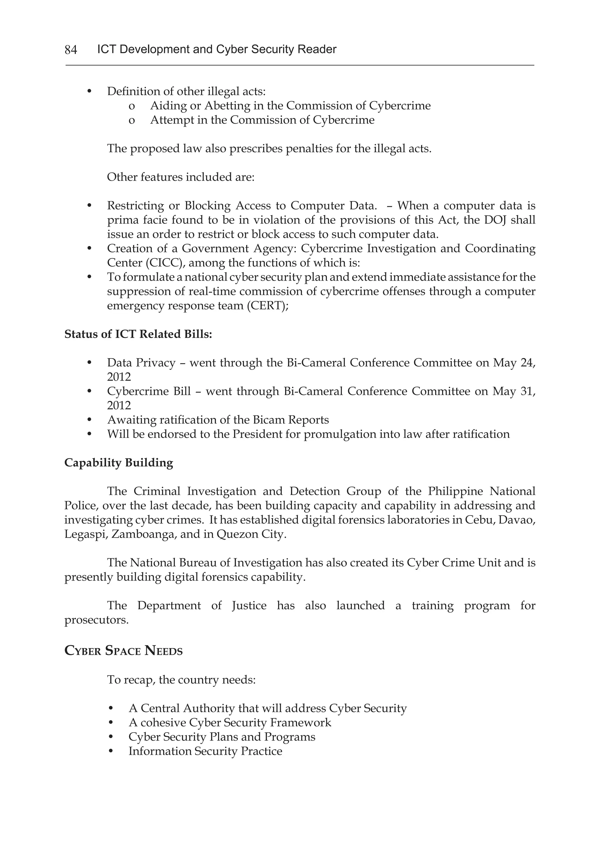 84 ICT Development and Cyber Security Reader
•	 Definition of other illegal acts:
o	 Aiding or Abetting in the Commission of Cybercrime
o	 Attempt in the Commission of Cybercrime
	 The proposed law also prescribes penalties for the illegal acts.
	 Other features included are:
•	 Restricting or Blocking Access to Computer Data. – When a computer data is
prima facie found to be in violation of the provisions of this Act, the DOJ shall
issue an order to restrict or block access to such computer data.
•	 Creation of a Government Agency: Cybercrime Investigation and Coordinating
Center (CICC), among the functions of which is:
•	 To formulate a national cyber security plan and extend immediate assistance for the
suppression of real-time commission of cybercrime offenses through a computer
emergency response team (CERT);
Status of ICT Related Bills:
•	 Data Privacy – went through the Bi-Cameral Conference Committee on May 24,
2012
•	 Cybercrime Bill – went through Bi-Cameral Conference Committee on May 31,
2012
•	 Awaiting ratification of the Bicam Reports
•	 Will be endorsed to the President for promulgation into law after ratification
Capability Building
	 The Criminal Investigation and Detection Group of the Philippine National
Police, over the last decade, has been building capacity and capability in addressing and
investigating cyber crimes. It has established digital forensics laboratories in Cebu, Davao,
Legaspi, Zamboanga, and in Quezon City.
	 The National Bureau of Investigation has also created its Cyber Crime Unit and is
presently building digital forensics capability.
	 The Department of Justice has also launched a training program for
prosecutors.
Cyber Space Needs
	 To recap, the country needs:
•	 A Central Authority that will address Cyber Security
•	 A cohesive Cyber Security Framework
•	 Cyber Security Plans and Programs
•	 Information Security Practice
 
