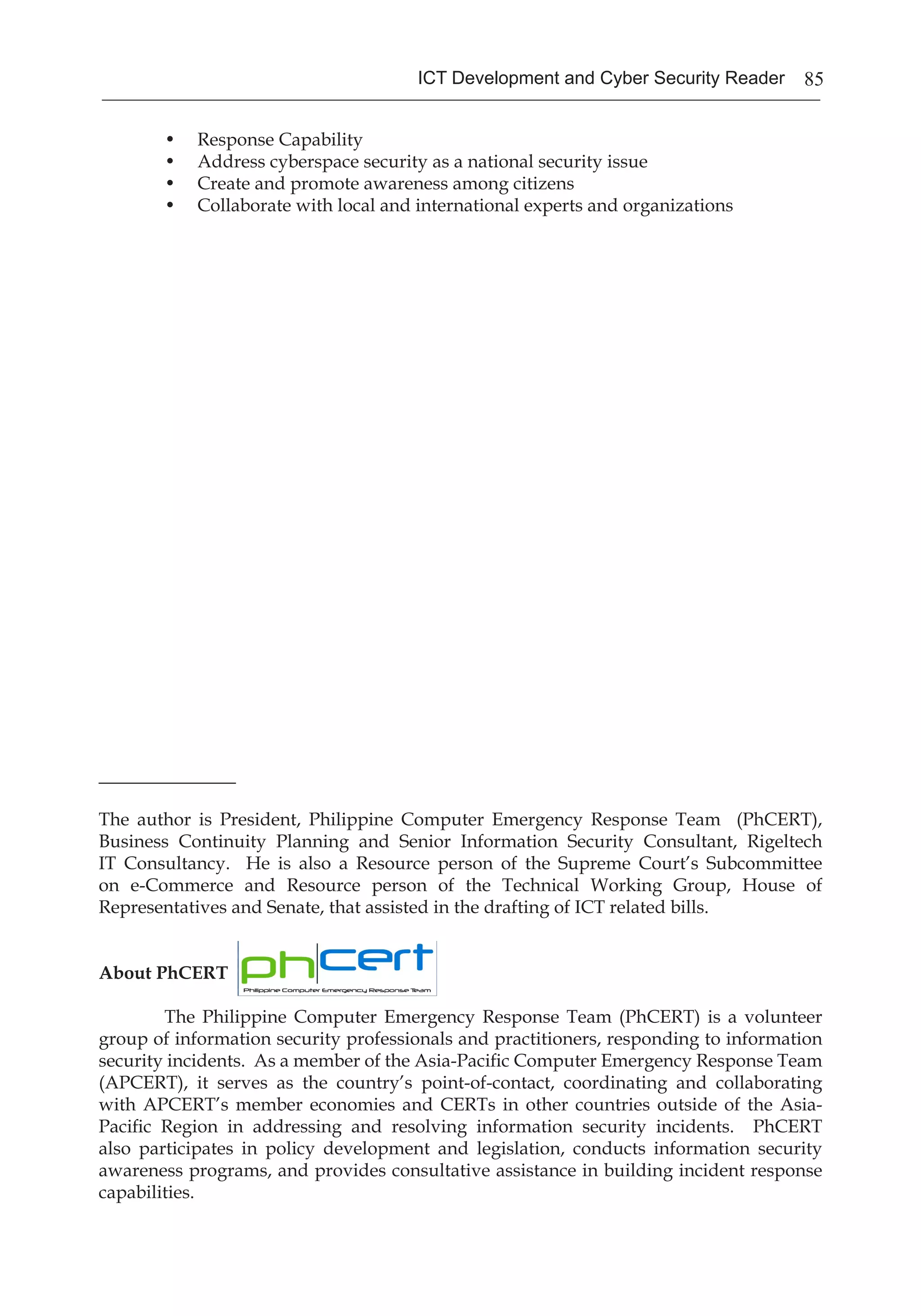 85ICT Development and Cyber Security Reader
•	 Response Capability
•	 Address cyberspace security as a national security issue
•	 Create and promote awareness among citizens
•	 Collaborate with local and international experts and organizations
_______________
The author is President, Philippine Computer Emergency Response Team (PhCERT),
Business Continuity Planning and Senior Information Security Consultant, Rigeltech
IT Consultancy. He is also a Resource person of the Supreme Court’s Subcommittee
on e-Commerce and Resource person of the Technical Working Group, House of
Representatives and Senate, that assisted in the drafting of ICT related bills.
About PhCERT
	 The Philippine Computer Emergency Response Team (PhCERT) is a volunteer
group of information security professionals and practitioners, responding to information
security incidents. As a member of the Asia-Pacific Computer Emergency Response Team
(APCERT), it serves as the country’s point-of-contact, coordinating and collaborating
with APCERT’s member economies and CERTs in other countries outside of the Asia-
Pacific Region in addressing and resolving information security incidents. PhCERT
also participates in policy development and legislation, conducts information security
awareness programs, and provides consultative assistance in building incident response
capabilities.
 