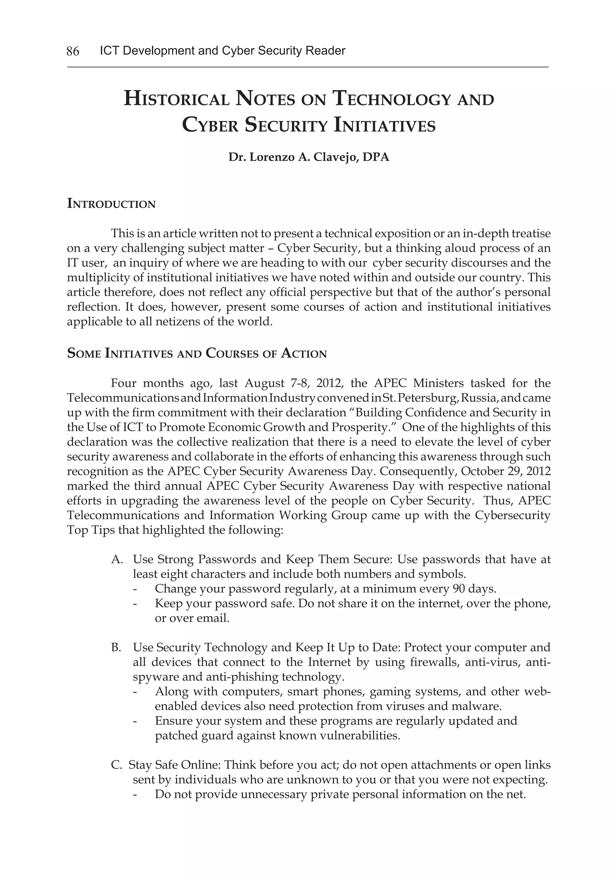 86 ICT Development and Cyber Security Reader
Historical Notes on Technology and
Cyber Security Initiatives
Dr. Lorenzo A. Clavejo, DPA
Introduction
	 This is an article written not to present a technical exposition or an in-depth treatise
on a very challenging subject matter – Cyber Security, but a thinking aloud process of an
IT user, an inquiry of where we are heading to with our cyber security discourses and the
multiplicity of institutional initiatives we have noted within and outside our country. This
article therefore, does not reflect any official perspective but that of the author’s personal
reflection. It does, however, present some courses of action and institutional initiatives
applicable to all netizens of the world.
Some Initiatives and Courses of Action
	 Four months ago, last August 7-8, 2012, the APEC Ministers tasked for the
TelecommunicationsandInformationIndustryconvenedinSt.Petersburg,Russia,andcame
up with the firm commitment with their declaration “Building Confidence and Security in
the Use of ICT to Promote Economic Growth and Prosperity.” One of the highlights of this
declaration was the collective realization that there is a need to elevate the level of cyber
security awareness and collaborate in the efforts of enhancing this awareness through such
recognition as the APEC Cyber Security Awareness Day. Consequently, October 29, 2012
marked the third annual APEC Cyber Security Awareness Day with respective national
efforts in upgrading the awareness level of the people on Cyber Security. Thus, APEC
Telecommunications and Information Working Group came up with the Cybersecurity
Top Tips that highlighted the following:
A. 	 Use Strong Passwords and Keep Them Secure: Use passwords that have at
least eight characters and include both numbers and symbols.
- 	 Change your password regularly, at a minimum every 90 days.
- 	 Keep your password safe. Do not share it on the internet, over the phone,
or over email.
B. 	 Use Security Technology and Keep It Up to Date: Protect your computer and
all devices that connect to the Internet by using firewalls, anti-virus, anti-
spyware and anti-phishing technology.
- 	 Along with computers, smart phones, gaming systems, and other web-
enabled devices also need protection from viruses and malware.
- 	 Ensure your system and these programs are regularly updated and
patched guard against known vulnerabilities.
C. Stay Safe Online: Think before you act; do not open attachments or open links
sent by individuals who are unknown to you or that you were not expecting.
- 	 Do not provide unnecessary private personal information on the net.
 