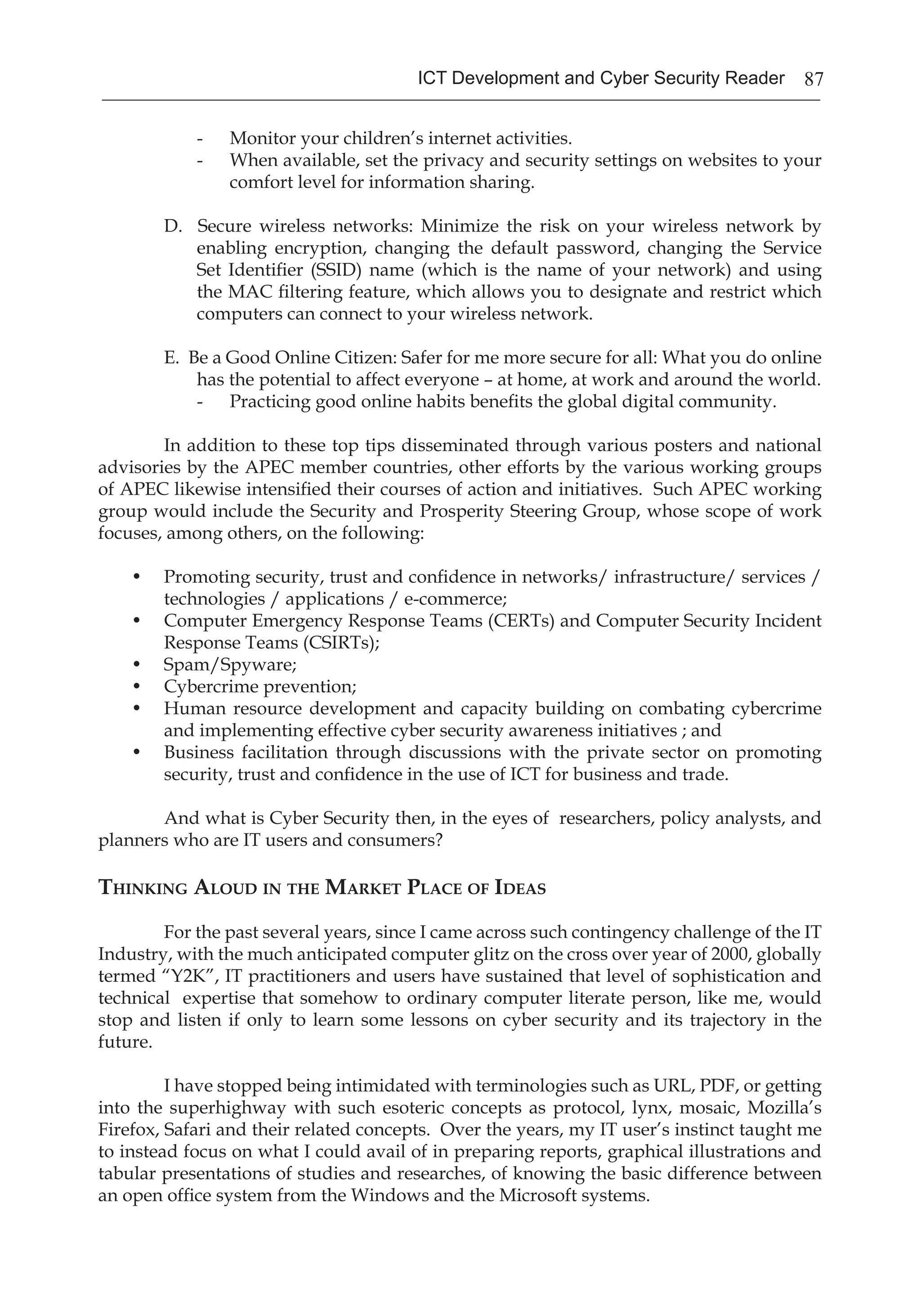 87ICT Development and Cyber Security Reader
- 	 Monitor your children’s internet activities.
- 	 When available, set the privacy and security settings on websites to your
comfort level for information sharing.
D. Secure wireless networks: Minimize the risk on your wireless network by
enabling encryption, changing the default password, changing the Service
Set Identifier (SSID) name (which is the name of your network) and using
the MAC filtering feature, which allows you to designate and restrict which
computers can connect to your wireless network.
E. Be a Good Online Citizen: Safer for me more secure for all: What you do online
has the potential to affect everyone – at home, at work and around the world.
- 	 Practicing good online habits benefits the global digital community.
	 In addition to these top tips disseminated through various posters and national
advisories by the APEC member countries, other efforts by the various working groups
of APEC likewise intensified their courses of action and initiatives. Such APEC working
group would include the Security and Prosperity Steering Group, whose scope of work
focuses, among others, on the following:
•	 Promoting security, trust and confidence in networks/ infrastructure/ services /
technologies / applications / e-commerce;
•	 Computer Emergency Response Teams (CERTs) and Computer Security Incident
Response Teams (CSIRTs);
•	 Spam/Spyware;
•	 Cybercrime prevention;
•	 Human resource development and capacity building on combating cybercrime
and implementing effective cyber security awareness initiatives ; and
•	 Business facilitation through discussions with the private sector on promoting
security, trust and confidence in the use of ICT for business and trade.
	 And what is Cyber Security then, in the eyes of researchers, policy analysts, and
planners who are IT users and consumers?
Thinking Aloud in the Market Place of Ideas
	 For the past several years, since I came across such contingency challenge of the IT
Industry, with the much anticipated computer glitz on the cross over year of 2000, globally
termed “Y2K”, IT practitioners and users have sustained that level of sophistication and
technical expertise that somehow to ordinary computer literate person, like me, would
stop and listen if only to learn some lessons on cyber security and its trajectory in the
future.
	 I have stopped being intimidated with terminologies such as URL, PDF, or getting
into the superhighway with such esoteric concepts as protocol, lynx, mosaic, Mozilla’s
Firefox, Safari and their related concepts. Over the years, my IT user’s instinct taught me
to instead focus on what I could avail of in preparing reports, graphical illustrations and
tabular presentations of studies and researches, of knowing the basic difference between
an open office system from the Windows and the Microsoft systems.
 
