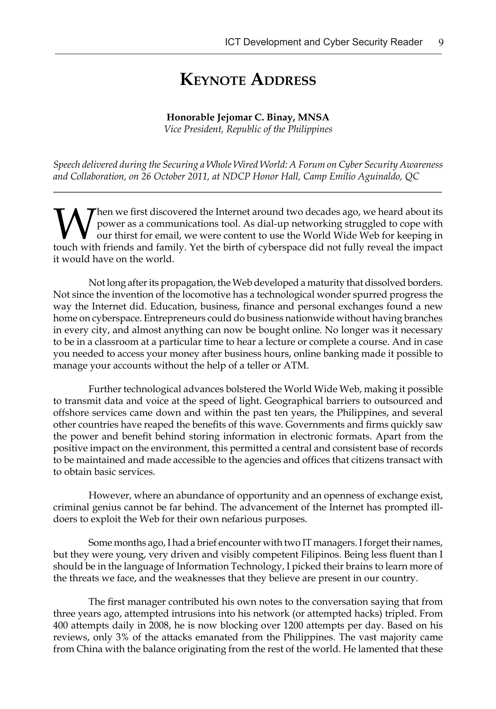 9ICT Development and Cyber Security Reader
Keynote Address
Honorable Jejomar C. Binay, MNSA
Vice President, Republic of the Philippines
Speech delivered during the Securing a Whole Wired World: A Forum on Cyber Security Awareness
and Collaboration, on 26 October 2011, at NDCP Honor Hall, Camp Emilio Aguinaldo, QC
_______________________________________________________________________________
W
hen we first discovered the Internet around two decades ago, we heard about its
power as a communications tool. As dial-up networking struggled to cope with
our thirst for email, we were content to use the World Wide Web for keeping in
touch with friends and family. Yet the birth of cyberspace did not fully reveal the impact
it would have on the world.
Not long after its propagation, the Web developed a maturity that dissolved borders.
Not since the invention of the locomotive has a technological wonder spurred progress the
way the Internet did. Education, business, finance and personal exchanges found a new
home on cyberspace. Entrepreneurs could do business nationwide without having branches
in every city, and almost anything can now be bought online. No longer was it necessary
to be in a classroom at a particular time to hear a lecture or complete a course. And in case
you needed to access your money after business hours, online banking made it possible to
manage your accounts without the help of a teller or ATM.
Further technological advances bolstered the World Wide Web, making it possible
to transmit data and voice at the speed of light. Geographical barriers to outsourced and
offshore services came down and within the past ten years, the Philippines, and several
other countries have reaped the benefits of this wave. Governments and firms quickly saw
the power and benefit behind storing information in electronic formats. Apart from the
positive impact on the environment, this permitted a central and consistent base of records
to be maintained and made accessible to the agencies and offices that citizens transact with
to obtain basic services.
However, where an abundance of opportunity and an openness of exchange exist,
criminal genius cannot be far behind. The advancement of the Internet has prompted ill-
doers to exploit the Web for their own nefarious purposes.
Some months ago, I had a brief encounter with two IT managers. I forget their names,
but they were young, very driven and visibly competent Filipinos. Being less fluent than I
should be in the language of Information Technology, I picked their brains to learn more of
the threats we face, and the weaknesses that they believe are present in our country.
The first manager contributed his own notes to the conversation saying that from
three years ago, attempted intrusions into his network (or attempted hacks) tripled. From
400 attempts daily in 2008, he is now blocking over 1200 attempts per day. Based on his
reviews, only 3% of the attacks emanated from the Philippines. The vast majority came
from China with the balance originating from the rest of the world. He lamented that these
 