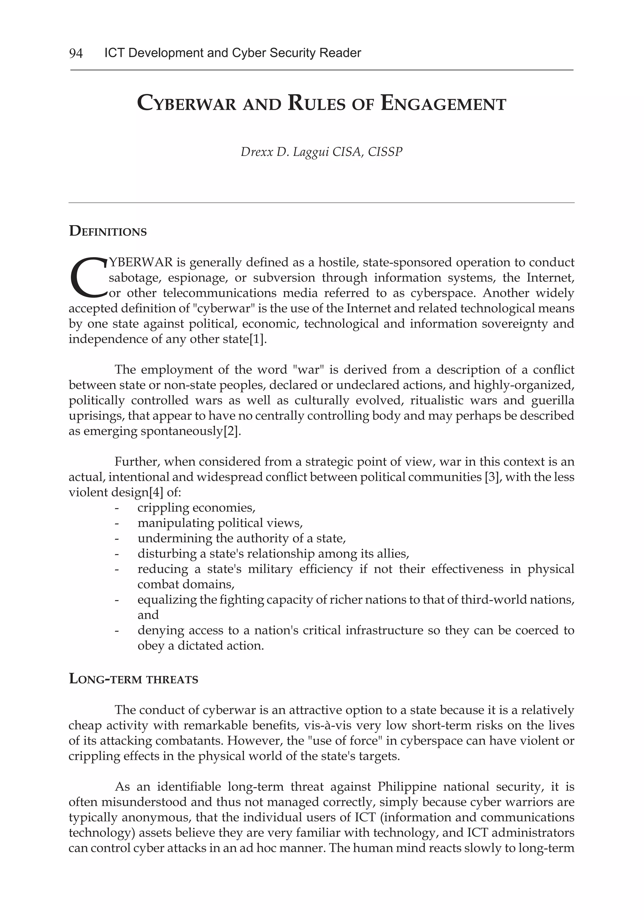 94 ICT Development and Cyber Security Reader
Cyberwar and Rules of Engagement
Drexx D. Laggui CISA, CISSP
____________________________________________________________________________________________________________________________________
Definitions
C
YBERWAR is generally defined as a hostile, state-sponsored operation to conduct
sabotage, espionage, or subversion through information systems, the Internet,
or other telecommunications media referred to as cyberspace. Another widely
accepted definition of "cyberwar" is the use of the Internet and related technological means
by one state against political, economic, technological and information sovereignty and
independence of any other state[1].
	 The employment of the word "war" is derived from a description of a conflict
between state or non-state peoples, declared or undeclared actions, and highly-organized,
politically controlled wars as well as culturally evolved, ritualistic wars and guerilla
uprisings, that appear to have no centrally controlling body and may perhaps be described
as emerging spontaneously[2].
	 Further, when considered from a strategic point of view, war in this context is an
actual, intentional and widespread conflict between political communities [3], with the less
violent design[4] of:
- 	 crippling economies,
- 	 manipulating political views,
- 	 undermining the authority of a state,
- 	 disturbing a state's relationship among its allies,
- 	 reducing a state's military efficiency if not their effectiveness in physical
combat domains,
- 	 equalizing the fighting capacity of richer nations to that of third-world nations,
and
- 	 denying access to a nation's critical infrastructure so they can be coerced to
obey a dictated action.
Long-term threats
	 The conduct of cyberwar is an attractive option to a state because it is a relatively
cheap activity with remarkable benefits, vis-à-vis very low short-term risks on the lives
of its attacking combatants. However, the "use of force" in cyberspace can have violent or
crippling effects in the physical world of the state's targets.
	 As an identifiable long-term threat against Philippine national security, it is
often misunderstood and thus not managed correctly, simply because cyber warriors are
typically anonymous, that the individual users of ICT (information and communications
technology) assets believe they are very familiar with technology, and ICT administrators
can control cyber attacks in an ad hoc manner. The human mind reacts slowly to long-term
 