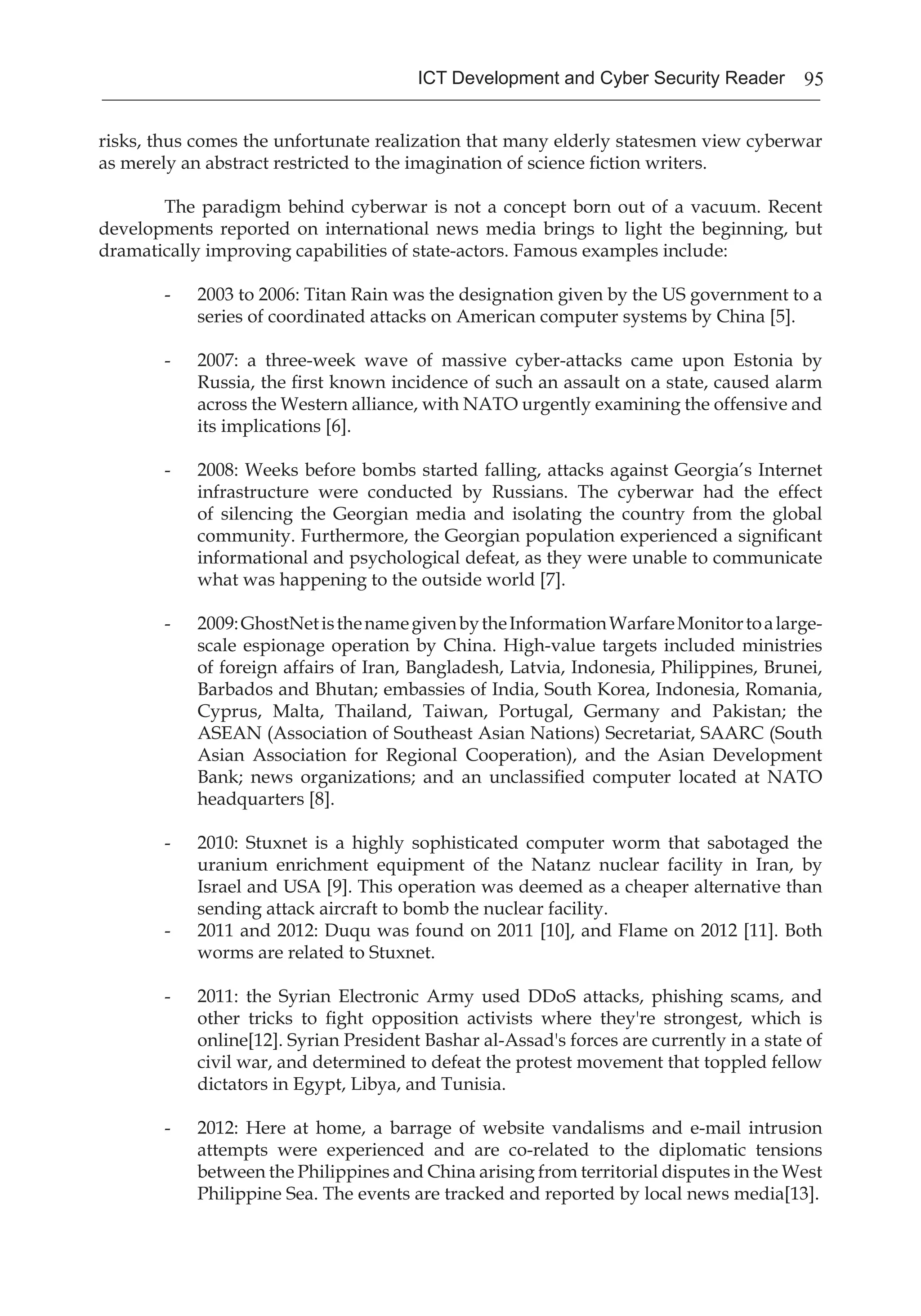 95ICT Development and Cyber Security Reader
risks, thus comes the unfortunate realization that many elderly statesmen view cyberwar
as merely an abstract restricted to the imagination of science fiction writers.
	 The paradigm behind cyberwar is not a concept born out of a vacuum. Recent
developments reported on international news media brings to light the beginning, but
dramatically improving capabilities of state-actors. Famous examples include:
- 	 2003 to 2006: Titan Rain was the designation given by the US government to a
series of coordinated attacks on American computer systems by China [5].
- 	 2007: a three-week wave of massive cyber-attacks came upon Estonia by
Russia, the first known incidence of such an assault on a state, caused alarm
across the Western alliance, with NATO urgently examining the offensive and
its implications [6].
- 	 2008: Weeks before bombs started falling, attacks against Georgia’s Internet
infrastructure were conducted by Russians. The cyberwar had the effect
of silencing the Georgian media and isolating the country from the global
community. Furthermore, the Georgian population experienced a significant
informational and psychological defeat, as they were unable to communicate
what was happening to the outside world [7].
- 	 2009:GhostNetisthenamegivenbytheInformationWarfareMonitortoalarge-
scale espionage operation by China. High-value targets included ministries
of foreign affairs of Iran, Bangladesh, Latvia, Indonesia, Philippines, Brunei,
Barbados and Bhutan; embassies of India, South Korea, Indonesia, Romania,
Cyprus, Malta, Thailand, Taiwan, Portugal, Germany and Pakistan; the
ASEAN (Association of Southeast Asian Nations) Secretariat, SAARC (South
Asian Association for Regional Cooperation), and the Asian Development
Bank; news organizations; and an unclassified computer located at NATO
headquarters [8].
- 	 2010: Stuxnet is a highly sophisticated computer worm that sabotaged the
uranium enrichment equipment of the Natanz nuclear facility in Iran, by
Israel and USA [9]. This operation was deemed as a cheaper alternative than
sending attack aircraft to bomb the nuclear facility.
- 	 2011 and 2012: Duqu was found on 2011 [10], and Flame on 2012 [11]. Both
worms are related to Stuxnet.
- 	 2011: the Syrian Electronic Army used DDoS attacks, phishing scams, and
other tricks to fight opposition activists where they're strongest, which is
online[12]. Syrian President Bashar al-Assad's forces are currently in a state of
civil war, and determined to defeat the protest movement that toppled fellow
dictators in Egypt, Libya, and Tunisia.
- 	 2012: Here at home, a barrage of website vandalisms and e-mail intrusion
attempts were experienced and are co-related to the diplomatic tensions
between the Philippines and China arising from territorial disputes in the West
Philippine Sea. The events are tracked and reported by local news media[13].
 