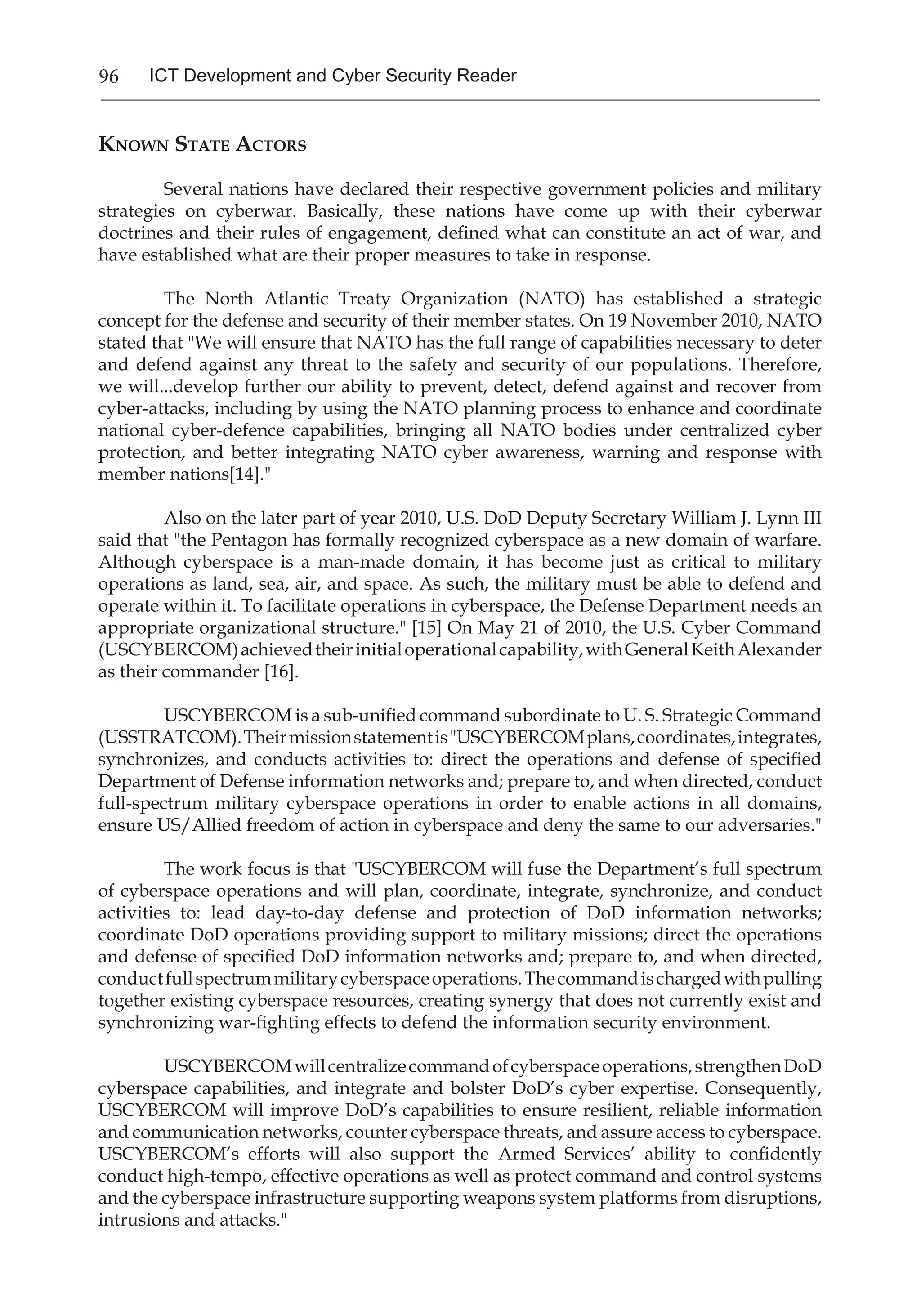 96 ICT Development and Cyber Security Reader
Known State Actors
	 Several nations have declared their respective government policies and military
strategies on cyberwar. Basically, these nations have come up with their cyberwar
doctrines and their rules of engagement, defined what can constitute an act of war, and
have established what are their proper measures to take in response.
	 The North Atlantic Treaty Organization (NATO) has established a strategic
concept for the defense and security of their member states. On 19 November 2010, NATO
stated that "We will ensure that NATO has the full range of capabilities necessary to deter
and defend against any threat to the safety and security of our populations. Therefore,
we will...develop further our ability to prevent, detect, defend against and recover from
cyber-attacks, including by using the NATO planning process to enhance and coordinate
national cyber-defence capabilities, bringing all NATO bodies under centralized cyber
protection, and better integrating NATO cyber awareness, warning and response with
member nations[14]."
	 Also on the later part of year 2010, U.S. DoD Deputy Secretary William J. Lynn III
said that "the Pentagon has formally recognized cyberspace as a new domain of warfare.
Although cyberspace is a man-made domain, it has become just as critical to military
operations as land, sea, air, and space. As such, the military must be able to defend and
operate within it. To facilitate operations in cyberspace, the Defense Department needs an
appropriate organizational structure." [15] On May 21 of 2010, the U.S. Cyber Command
(USCYBERCOM)achievedtheirinitialoperationalcapability,withGeneralKeithAlexander
as their commander [16].
	 USCYBERCOM is a sub-unified command subordinate to U. S. Strategic Command
(USSTRATCOM).Theirmissionstatementis"USCYBERCOMplans,coordinates,integrates,
synchronizes, and conducts activities to: direct the operations and defense of specified
Department of Defense information networks and; prepare to, and when directed, conduct
full-spectrum military cyberspace operations in order to enable actions in all domains,
ensure US/Allied freedom of action in cyberspace and deny the same to our adversaries."
	 The work focus is that "USCYBERCOM will fuse the Department’s full spectrum
of cyberspace operations and will plan, coordinate, integrate, synchronize, and conduct
activities to: lead day-to-day defense and protection of DoD information networks;
coordinate DoD operations providing support to military missions; direct the operations
and defense of specified DoD information networks and; prepare to, and when directed,
conductfullspectrummilitarycyberspaceoperations.Thecommandischargedwithpulling
together existing cyberspace resources, creating synergy that does not currently exist and
synchronizing war-fighting effects to defend the information security environment.
	 USCYBERCOMwillcentralizecommandofcyberspaceoperations,strengthenDoD
cyberspace capabilities, and integrate and bolster DoD’s cyber expertise. Consequently,
USCYBERCOM will improve DoD’s capabilities to ensure resilient, reliable information
and communication networks, counter cyberspace threats, and assure access to cyberspace.
USCYBERCOM’s efforts will also support the Armed Services’ ability to confidently
conduct high-tempo, effective operations as well as protect command and control systems
and the cyberspace infrastructure supporting weapons system platforms from disruptions,
intrusions and attacks."
 