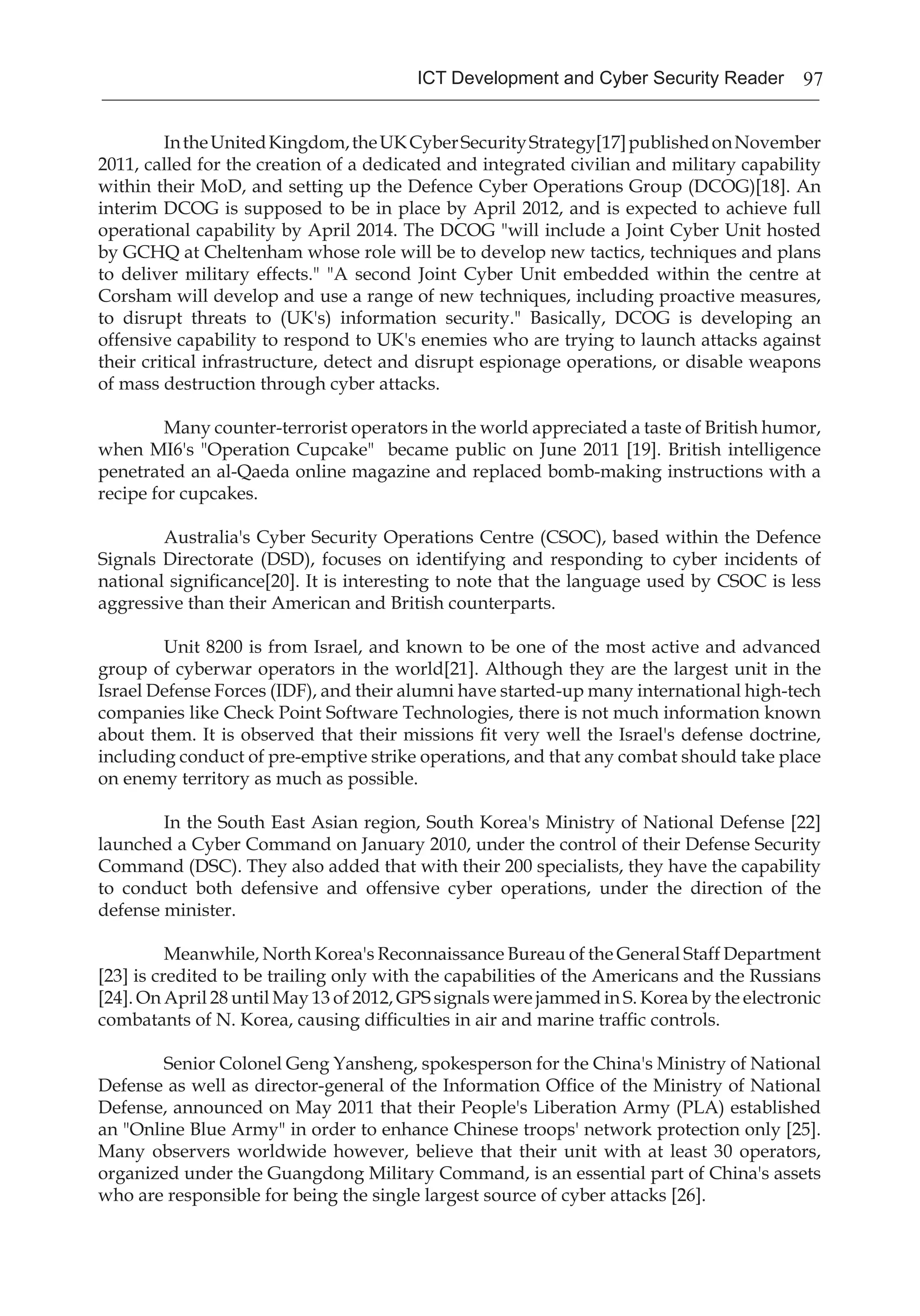 97ICT Development and Cyber Security Reader
	 IntheUnitedKingdom,theUKCyberSecurityStrategy[17]publishedonNovember
2011, called for the creation of a dedicated and integrated civilian and military capability
within their MoD, and setting up the Defence Cyber Operations Group (DCOG)[18]. An
interim DCOG is supposed to be in place by April 2012, and is expected to achieve full
operational capability by April 2014. The DCOG "will include a Joint Cyber Unit hosted
by GCHQ at Cheltenham whose role will be to develop new tactics, techniques and plans
to deliver military effects." "A second Joint Cyber Unit embedded within the centre at
Corsham will develop and use a range of new techniques, including proactive measures,
to disrupt threats to (UK's) information security." Basically, DCOG is developing an
offensive capability to respond to UK's enemies who are trying to launch attacks against
their critical infrastructure, detect and disrupt espionage operations, or disable weapons
of mass destruction through cyber attacks.
	 Many counter-terrorist operators in the world appreciated a taste of British humor,
when MI6's "Operation Cupcake" became public on June 2011 [19]. British intelligence
penetrated an al-Qaeda online magazine and replaced bomb-making instructions with a
recipe for cupcakes.
	 Australia's Cyber Security Operations Centre (CSOC), based within the Defence
Signals Directorate (DSD), focuses on identifying and responding to cyber incidents of
national significance[20]. It is interesting to note that the language used by CSOC is less
aggressive than their American and British counterparts.
	 Unit 8200 is from Israel, and known to be one of the most active and advanced
group of cyberwar operators in the world[21]. Although they are the largest unit in the
Israel Defense Forces (IDF), and their alumni have started-up many international high-tech
companies like Check Point Software Technologies, there is not much information known
about them. It is observed that their missions fit very well the Israel's defense doctrine,
including conduct of pre-emptive strike operations, and that any combat should take place
on enemy territory as much as possible.
	 In the South East Asian region, South Korea's Ministry of National Defense [22]
launched a Cyber Command on January 2010, under the control of their Defense Security
Command (DSC). They also added that with their 200 specialists, they have the capability
to conduct both defensive and offensive cyber operations, under the direction of the
defense minister.
	 Meanwhile, North Korea's Reconnaissance Bureau of the General Staff Department
[23] is credited to be trailing only with the capabilities of the Americans and the Russians
[24]. On April 28 until May 13 of 2012, GPS signals were jammed in S. Korea by the electronic
combatants of N. Korea, causing difficulties in air and marine traffic controls.
	 Senior Colonel Geng Yansheng, spokesperson for the China's Ministry of National
Defense as well as director-general of the Information Office of the Ministry of National
Defense, announced on May 2011 that their People's Liberation Army (PLA) established
an "Online Blue Army" in order to enhance Chinese troops' network protection only [25].
Many observers worldwide however, believe that their unit with at least 30 operators,
organized under the Guangdong Military Command, is an essential part of China's assets
who are responsible for being the single largest source of cyber attacks [26].
 