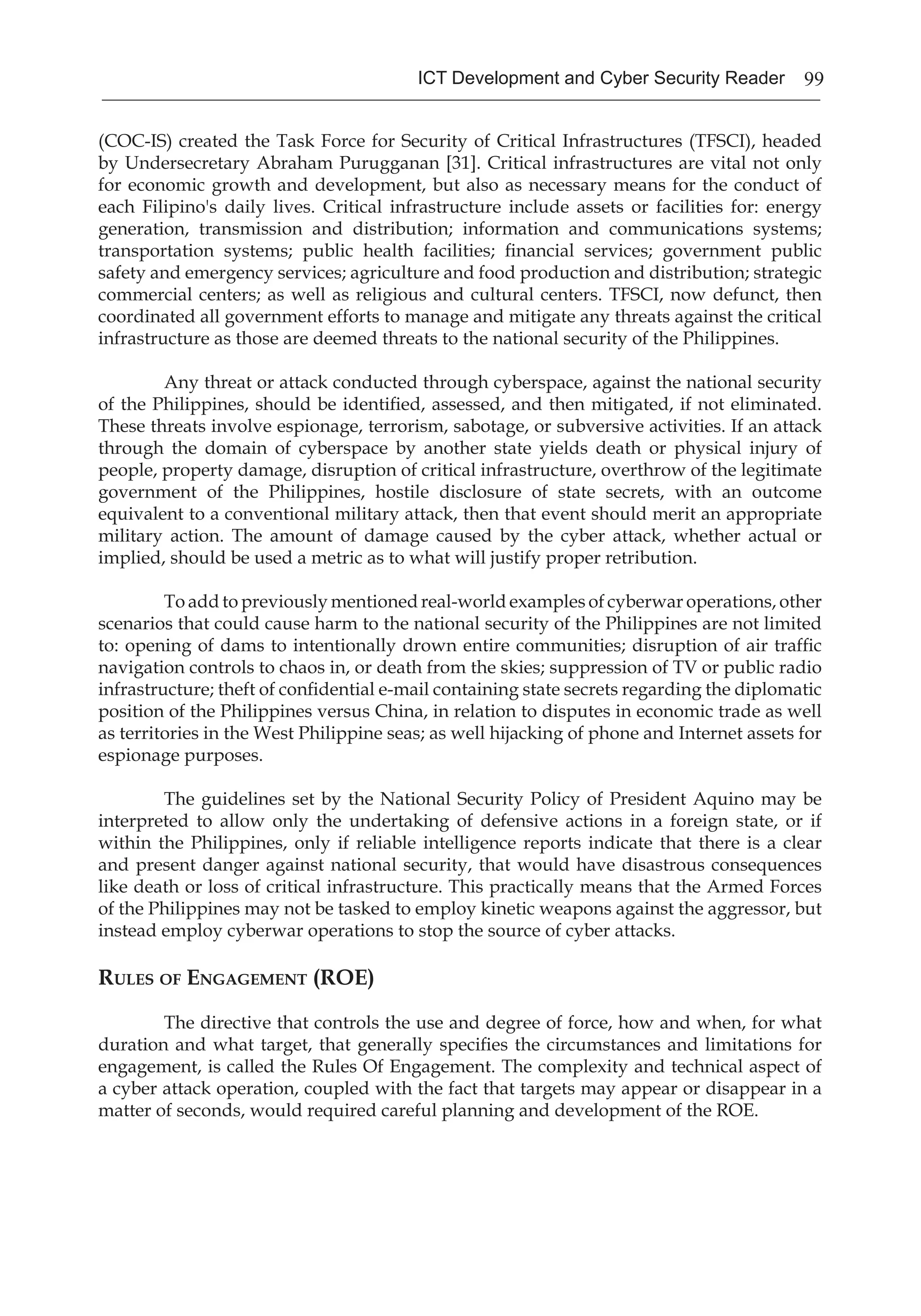 99ICT Development and Cyber Security Reader
(COC-IS) created the Task Force for Security of Critical Infrastructures (TFSCI), headed
by Undersecretary Abraham Purugganan [31]. Critical infrastructures are vital not only
for economic growth and development, but also as necessary means for the conduct of
each Filipino's daily lives. Critical infrastructure include assets or facilities for: energy
generation, transmission and distribution; information and communications systems;
transportation systems; public health facilities; financial services; government public
safety and emergency services; agriculture and food production and distribution; strategic
commercial centers; as well as religious and cultural centers. TFSCI, now defunct, then
coordinated all government efforts to manage and mitigate any threats against the critical
infrastructure as those are deemed threats to the national security of the Philippines.
	 Any threat or attack conducted through cyberspace, against the national security
of the Philippines, should be identified, assessed, and then mitigated, if not eliminated.
These threats involve espionage, terrorism, sabotage, or subversive activities. If an attack
through the domain of cyberspace by another state yields death or physical injury of
people, property damage, disruption of critical infrastructure, overthrow of the legitimate
government of the Philippines, hostile disclosure of state secrets, with an outcome
equivalent to a conventional military attack, then that event should merit an appropriate
military action. The amount of damage caused by the cyber attack, whether actual or
implied, should be used a metric as to what will justify proper retribution.
	 To add to previously mentioned real-world examples of cyberwar operations, other
scenarios that could cause harm to the national security of the Philippines are not limited
to: opening of dams to intentionally drown entire communities; disruption of air traffic
navigation controls to chaos in, or death from the skies; suppression of TV or public radio
infrastructure; theft of confidential e-mail containing state secrets regarding the diplomatic
position of the Philippines versus China, in relation to disputes in economic trade as well
as territories in the West Philippine seas; as well hijacking of phone and Internet assets for
espionage purposes.
	 The guidelines set by the National Security Policy of President Aquino may be
interpreted to allow only the undertaking of defensive actions in a foreign state, or if
within the Philippines, only if reliable intelligence reports indicate that there is a clear
and present danger against national security, that would have disastrous consequences
like death or loss of critical infrastructure. This practically means that the Armed Forces
of the Philippines may not be tasked to employ kinetic weapons against the aggressor, but
instead employ cyberwar operations to stop the source of cyber attacks.
Rules of Engagement (ROE)
	 The directive that controls the use and degree of force, how and when, for what
duration and what target, that generally specifies the circumstances and limitations for
engagement, is called the Rules Of Engagement. The complexity and technical aspect of
a cyber attack operation, coupled with the fact that targets may appear or disappear in a
matter of seconds, would required careful planning and development of the ROE.
 