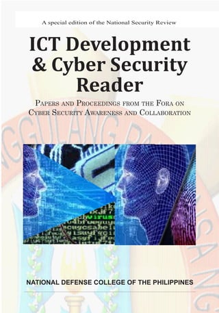 1ICT Development and Cyber Security Reader
A special edition of the National Security Review
ICT Development
& Cyber Security
Reader
Papers and Proceedings from the Fora on
Cyber Security Awareness and Collaboration
NATIONAL DEFENSE COLLEGE OF THE PHILIPPINES
 
