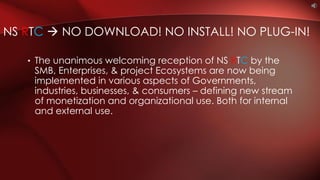 • The unanimous welcoming reception of NS RTC by the
SMB, Enterprises, & project Ecosystems are now being
implemented in various aspects of Governments,
industries, businesses, & consumers – defining new stream
of monetization and organizational use. Both for internal
and external use.
NS RTC  NO DOWNLOAD! NO INSTALL! NO PLUG-IN!
 