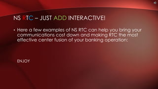 • Here a few examples of NS RTC can help you bring your
communications cost down and making RTC the most
effective center fusion of your banking operation:
ENJOY
NS RTC – JUST ADD INTERACTIVE!
 