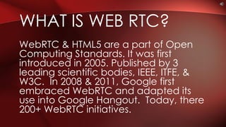 WebRTC & HTML5 are a part of Open
Computing Standards. It was first
introduced in 2005. Published by 3
leading scientific bodies, IEEE, ITFE, &
W3C. In 2008 & 2011, Google first
embraced WebRTC and adapted its
use into Google Hangout. Today, there
200+ WebRTC initiatives.
WHAT IS WEB RTC?
 