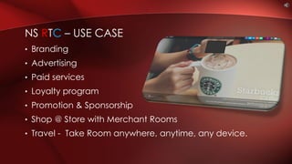 • Branding
• Advertising
• Paid services
• Loyalty program
• Promotion & Sponsorship
• Shop @ Store with Merchant Rooms
• Travel - Take Room anywhere, anytime, any device.
NS RTC – USE CASE
 