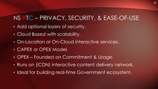 • Add optional layers of security.
• Cloud Based with scalability.
• On-Location or On-Cloud interactive services.
• CAPEX or OPEX Model.
• OPEX – Founded on Commitment & Usage.
• Runs on (iCDN) interactive content delivery network.
• Ideal for building real-time Government ecosystem.
NS RTC – PRIVACY, SECURITY, & EASE-OF-USE
 