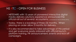 • NETSTAIRS with 15 years of pioneered interactive digital
media delivery solutions experience announced the
official roll out of several ecosystems. (scheduled for Fall and Winter 2015).
• Today, there is a backlog of three (3) months. When
placing an order allow 3 months for delivery.
• It is also recommended to take advantage of this period
and get everyone ready onboard with official launch,
platform training, PR announcement, events and kick off
campaigns.
NS RTC - OPEN FOR BUSINESS
 