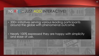• 200+ initiatives serving various leading participants
around the globe with phenomenal outcome.
• Nearly 100% expressed they are happy with simplicity
and ease of use.
NS RTC – JUST ADD INTERACTIVE!
 