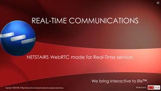 NETSTAIRS WebRTC made for Real-Time service.
REAL-TIME COMMUNICATIONS
We bring interactive to life™.
Copyright. © 2015-2016. All Rights Reserved by international treaties and copyright protection laws. Brought to you by
 