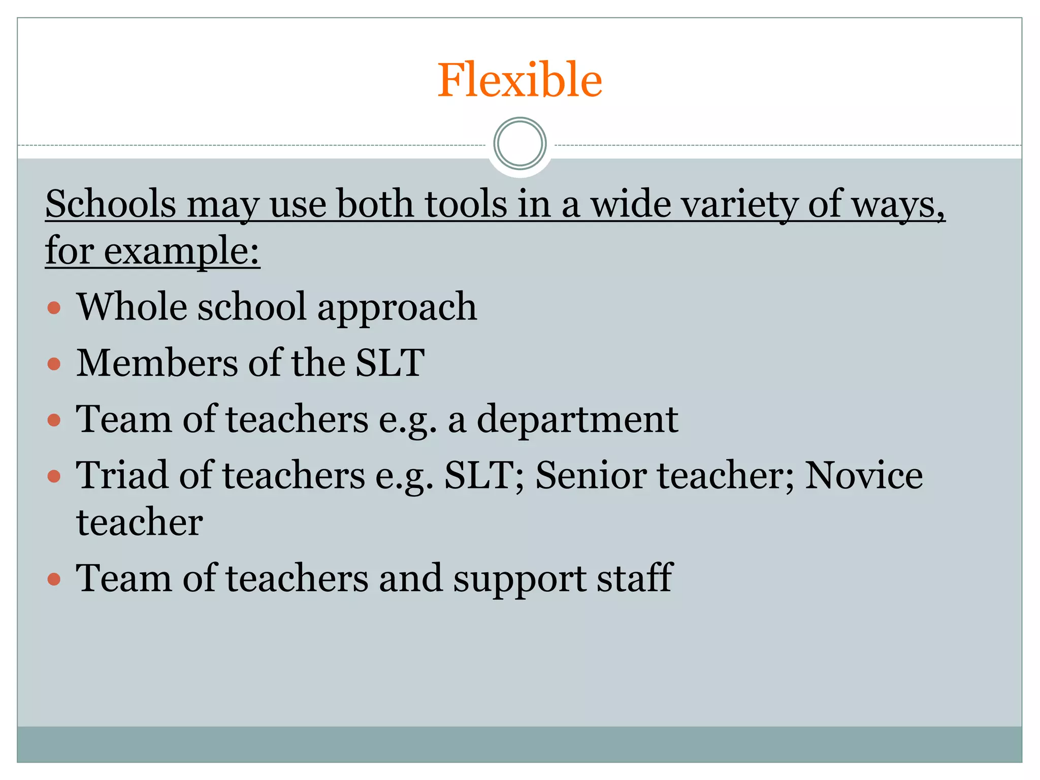 Flexible
Schools may use both tools in a wide variety of ways,
for example:
 Whole school approach
 Members of the SLT
 Team of teachers e.g. a department
 Triad of teachers e.g. SLT; Senior teacher; Novice
teacher
 Team of teachers and support staff
 