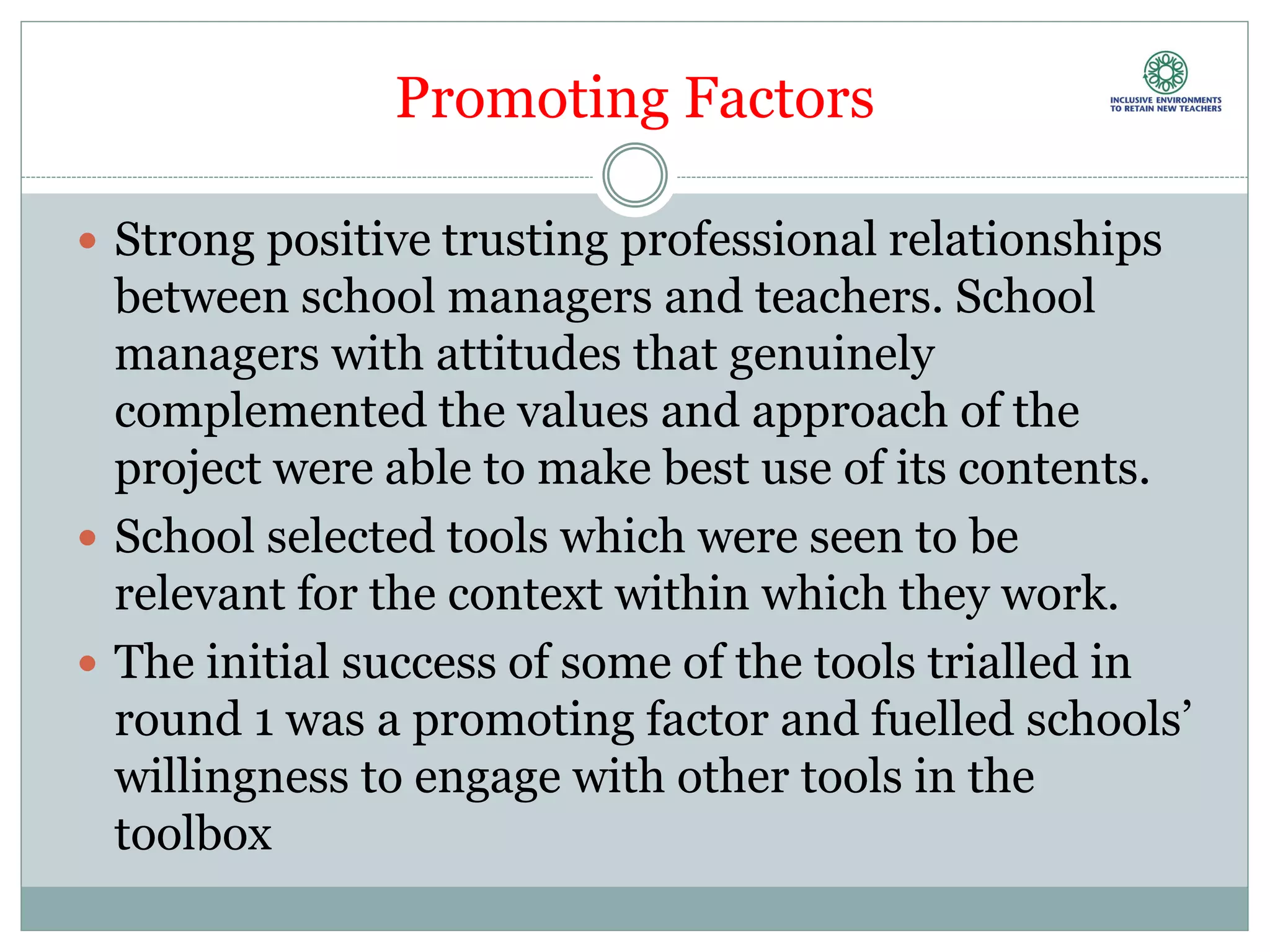Promoting Factors
 Strong positive trusting professional relationships
between school managers and teachers. School
managers with attitudes that genuinely
complemented the values and approach of the
project were able to make best use of its contents.
 School selected tools which were seen to be
relevant for the context within which they work.
 The initial success of some of the tools trialled in
round 1 was a promoting factor and fuelled schools’
willingness to engage with other tools in the
toolbox
 