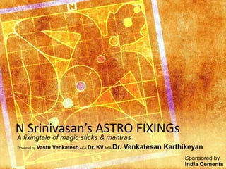 N Srinivasan’s ASTRO FIXINGs 
A fixingtale of magic sticks & mantras 
Powered by Vastu Venkatesh AKA Dr. KV AKA Dr. Venkatesan Karthikeyan 
Sponsored by 
India Cements 
 