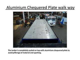 Aluminium Chequered Plate walk way
The tanker is completely sealed on top with aluminium chequered plate to
avoid pilferage of material and sparking.
 