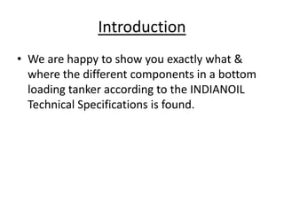 Introduction
• We are happy to show you exactly what &
where the different components in a bottom
loading tanker according to the INDIANOIL
Technical Specifications is found.
 