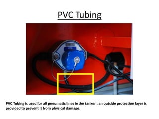 PVC Tubing
PVC Tubing is used for all pneumatic lines in the tanker , an outside protection layer is
provided to prevent it from physical damage.
 