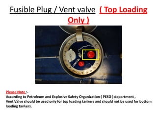 Fusible Plug / Vent valve ( Top Loading
Only )
Please Note :-
According to Petroleum and Explosive Safety Organization ( PESO ) department ,
Vent Valve should be used only for top loading tankers and should not be used for bottom
loading tankers.
 