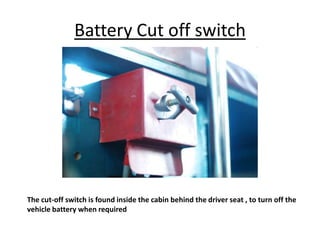 Battery Cut off switch
The cut-off switch is found inside the cabin behind the driver seat , to turn off the
vehicle battery when required
 