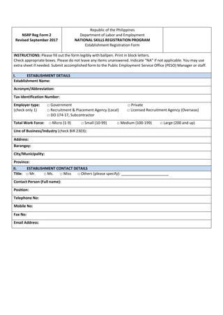 NSRP Reg Form 2
Revised September 2017
Republic of the Philippines
Department of Labor and Employment
NATIONAL SKILLS REGISTRATION PROGRAM
Establishment Registration Form
INSTRUCTIONS: Please fill out the form legibly with ballpen. Print in block letters.
Check appropriate boxes. Please do not leave any items unanswered. Indicate “NA” if not applicable. You may use
extra sheet if needed. Submit accomplished form to the Public Employment Service Office (PESO) Manager or staff.
I. ESTABLISHMENT DETAILS
Establishment Name:
Acronym/Abbreviation:
Tax Identification Number:
Employer type: □ Government □ Private
(check only 1) □ Recruitment & Placement Agency (Local) □ Licensed Recruitment Agency (Overseas)
□ DO 174-17, Subcontractor
Total Work Force: □ Micro (1-9) □ Small (10-99) □ Medium (100-199) □ Large (200 and up)
Line of Business/Industry (check BIR 2303):
Address:
Barangay:
City/Municipality:
Province:
II. ESTABLISHMENT CONTACT DETAILS
Title: □ Mr. □ Ms. □ Miss □ Others (please specify): _______________________
Contact Person (Full name):
Position:
Telephone No:
Mobile No:
Fax No:
Email Address:
 