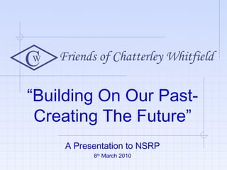 “Building On Our Past-
Creating The Future”
A Presentation to NSRP
8th
March 2010
W
C Friends of Chatterley Whitfield
 