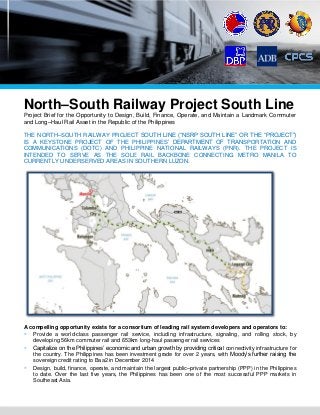North–South Railway Project South Line
Project Brief for the Opportunity to Design, Build, Finance, Operate, and Maintain a Landmark Commuter
and Long–Haul Rail Asset in the Republic of the Philippines
THE NORTH–SOUTH RAILWAY PROJECT SOUTH LINE (“NSRP SOUTH LINE” OR THE “PROJECT”)
IS A KEYSTONE PROJECT OF THE PHILIPPINES’ DEPARTMENT OF TRANSPORTATION AND
COMMUNICATIONS (DOTC) AND PHILIPPINE NATIONAL RAILWAYS (PNR). THE PROJECT IS
INTENDED TO SERVE AS THE SOLE RAIL BACKBONE CONNECTING METRO MANILA TO
CURRENTLY UNDERSERVED AREAS IN SOUTHERN LUZON.
A compelling opportunity exists for a consortium of leading rail system developers and operators to:
 Provide a world-class passenger rail service, including infrastructure, signaling, and rolling stock, by
developing 56km commuter rail and 653km long-haul passenger rail services
 Capitalize on the Philippines’ economic and urban growth by providing critical connectivity infrastructure for
the country. The Philippines has been investment grade for over 2 years, with Moody’s further raising the
sovereign credit rating to Baa2 in December 2014
 Design, build, finance, operate, and maintain the largest public–private partnership (PPP) in the Philippines
to date. Over the last five years, the Philippines has been one of the most successful PPP markets in
Southeast Asia.
 