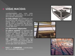    LOSAS MACIZAS:
    conformadas por una sola
    sección de concreto, el cual se
    encuentra reforzado.
   La torta inferior: se construye con
    un mortero de arena y cemento,
    Debe tener un espesor mínimo
    de 20 mm y máximo de 30 mm.
    Se debe reforzar con alambrón
    cada 300 mm.
   Los elementos aligerantes
   La placa superior: El espesor de
    la placa debe ser de 50 mm. La
    placa se debe reforzar con
    varilla N° 2 cada 300 mm o con
    malla electro-soldada.
   Las viguetas: ancho de las
    viguetas debe ser mínimo de 80
    mm y su espaciamiento máximo
    entre ejes será de 600mm.

   E.5.2 — CUBIERTAS: construidas
    en concreto reforzado.
 