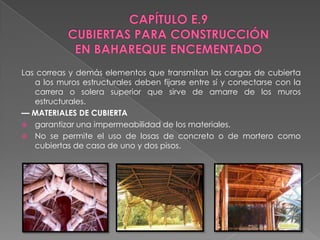 Las correas y demás elementos que transmitan las cargas de cubierta
   a los muros estructurales deben fijarse entre sí y conectarse con la
   carrera o solera superior que sirve de amarre de los muros
   estructurales.
— MATERIALES DE CUBIERTA
 garantizar una impermeabilidad de los materiales.
 No se permite el uso de losas de concreto o de mortero como
   cubiertas de casa de uno y dos pisos.
 